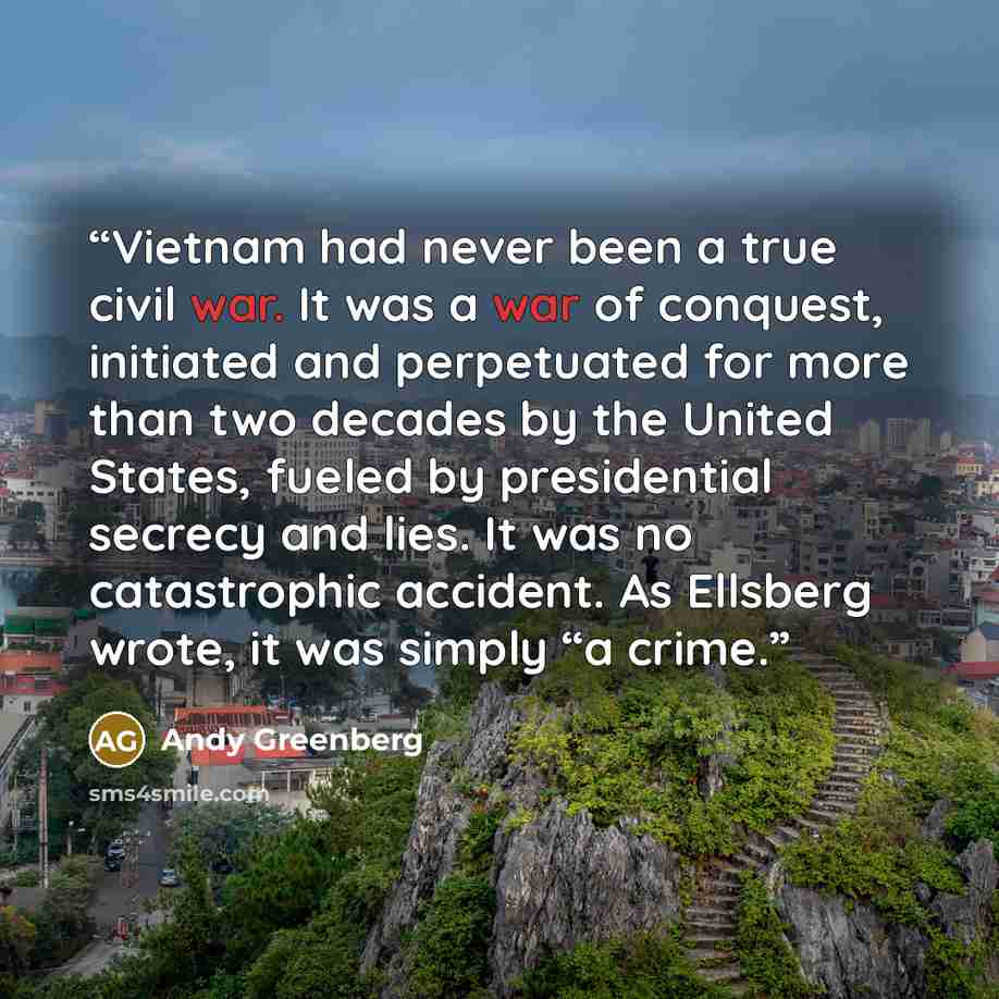 “Vietnam had never been a true civil war. It was a war of conquest, initiated and perpetuated for more than two decades by the United States, fueled by presidential secrecy and lies. It was no catastrophic accident. As Ellsberg wrote, it was simply “a crime.” quote by Andy Greenberg