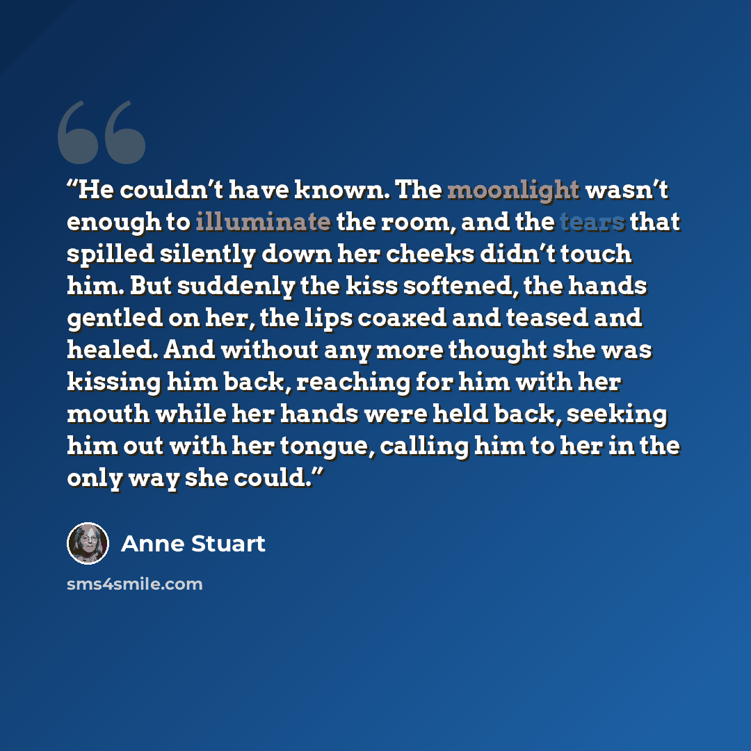 “He couldn’t have known. The moonlight wasn’t enough to illuminate the room, and the tears that spilled silently down her cheeks didn’t touch him. But suddenly the kiss softened, the hands gentled on her, the lips coaxed and teased and healed. And without any more thought she was kissing him back…” quote by Anne Stuart