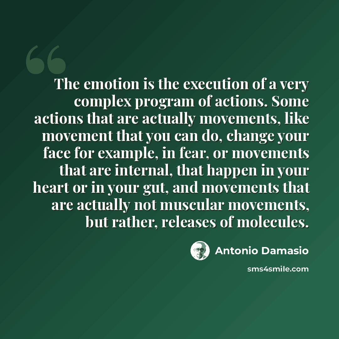 “The emotion is the execution of a very complex program of actions. Some actions that are actually movements, like movement that you can do, change your face for example, in fear, or movements that are internal, that happen in your heart or in your gut, and movements that are actually not muscular…” quote by Antonio Damasio