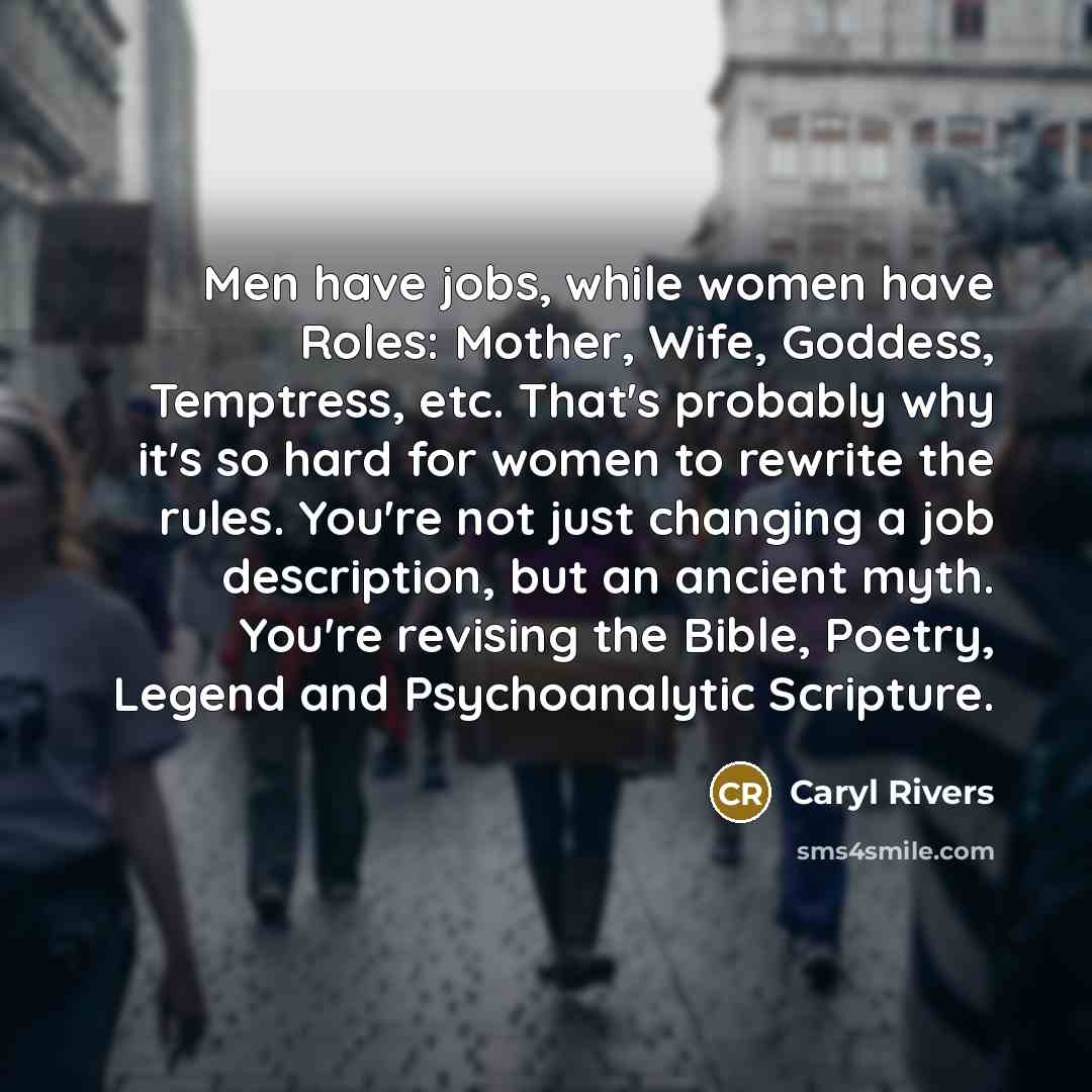 “Men have jobs, while women have Roles: Mother, Wife, Goddess, Temptress, etc. That's probably why it's so hard for women to rewrite the rules. You're not just changing a job description, but an ancient myth. You're revising the Bible, Poetry, Legend and Psychoanalytic Scripture.” quote by Caryl Rivers