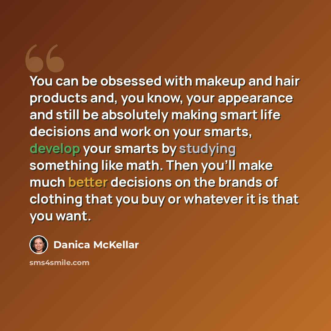 “You can be obsessed with makeup and hair products and, you know, your appearance and still be absolutely making smart life decisions and work on your smarts, develop your smarts by studying something like math. Then you'll make much better decisions on the brands of clothing that you buy or…” quote by Danica McKellar