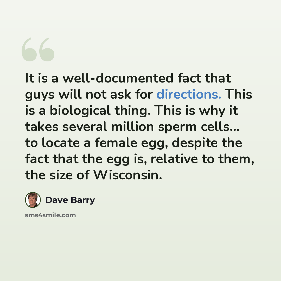 “It is a well-documented fact that guys will not ask for directions. This is a biological thing. This is why it takes several million sperm cells... to locate a female egg, despite the fact that the egg is, relative to them, the size of Wisconsin.” quote by Dave Barry