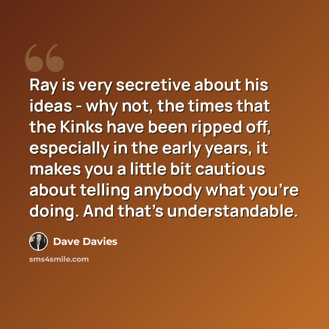 “Ray is very secretive about his ideas - why not, the times that the Kinks have been ripped off, especially in the early years, it makes you a little bit cautious about telling anybody what you're doing. And that's understandable.” quote by Dave Davies
