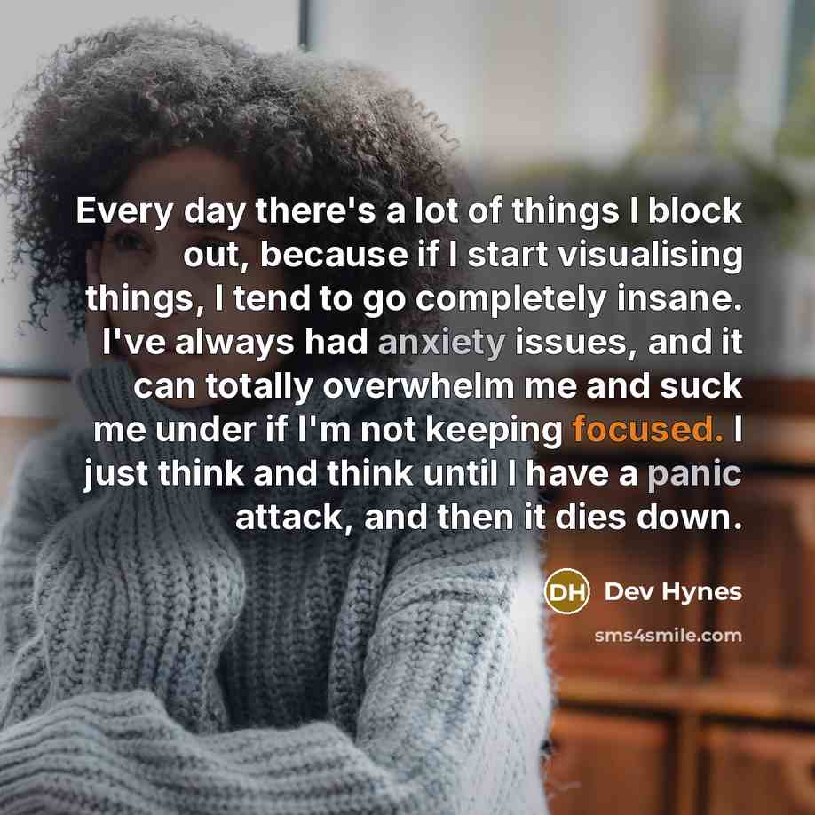 “Every day there's a lot of things I block out, because if I start visualising things, I tend to go completely insane. I've always had anxiety issues, and it can totally overwhelm me and suck me under if I'm not keeping focused. I just think and think until I have a panic attack, and then it dies…” quote by Dev Hynes