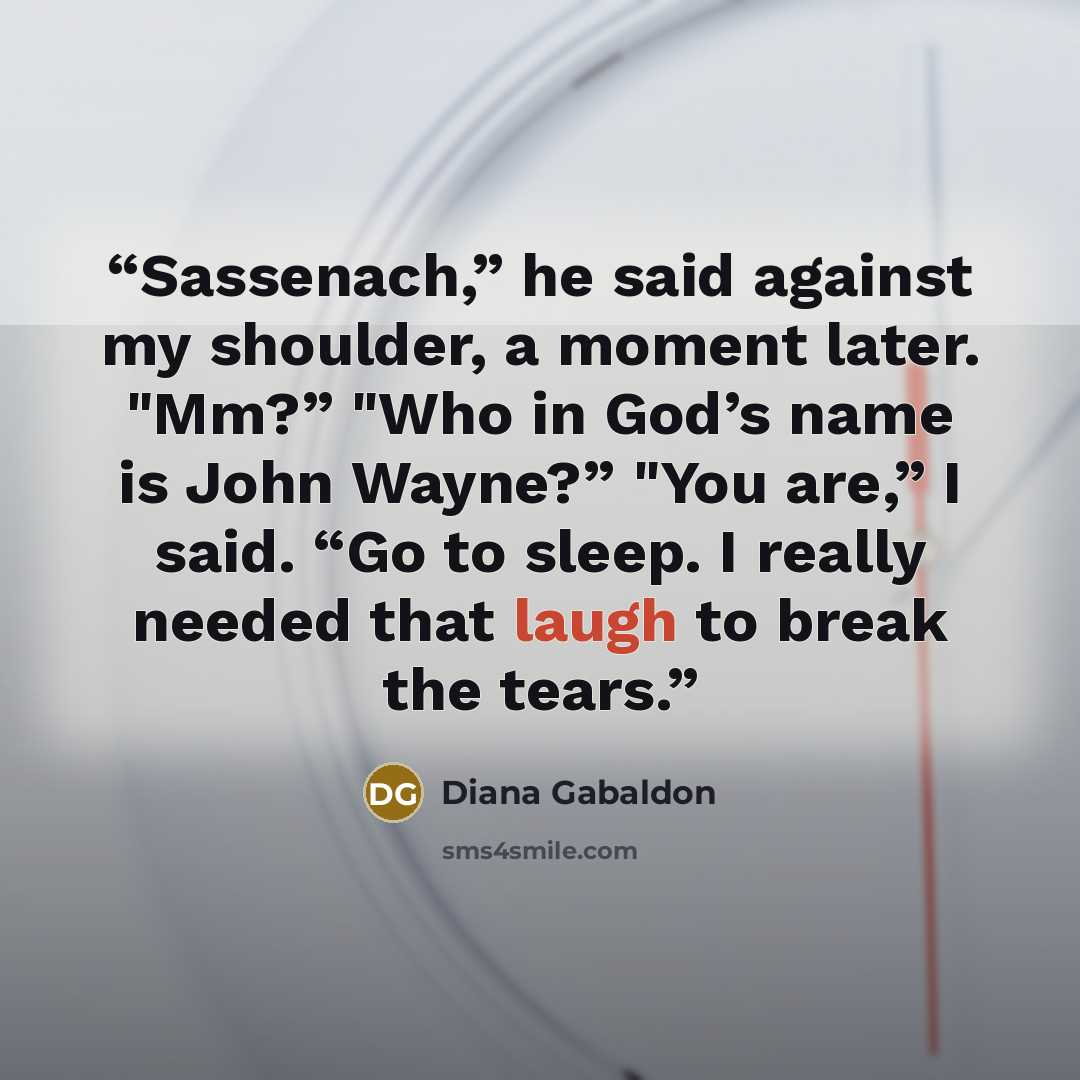 “Sassenach,” he said against my shoulder, a moment later. "Mm?” "Who in God’s name is John Wayne?” "You are,” I said. “Go to sleep. I really needed that laugh to break the tears.” quote by Diana Gabaldon