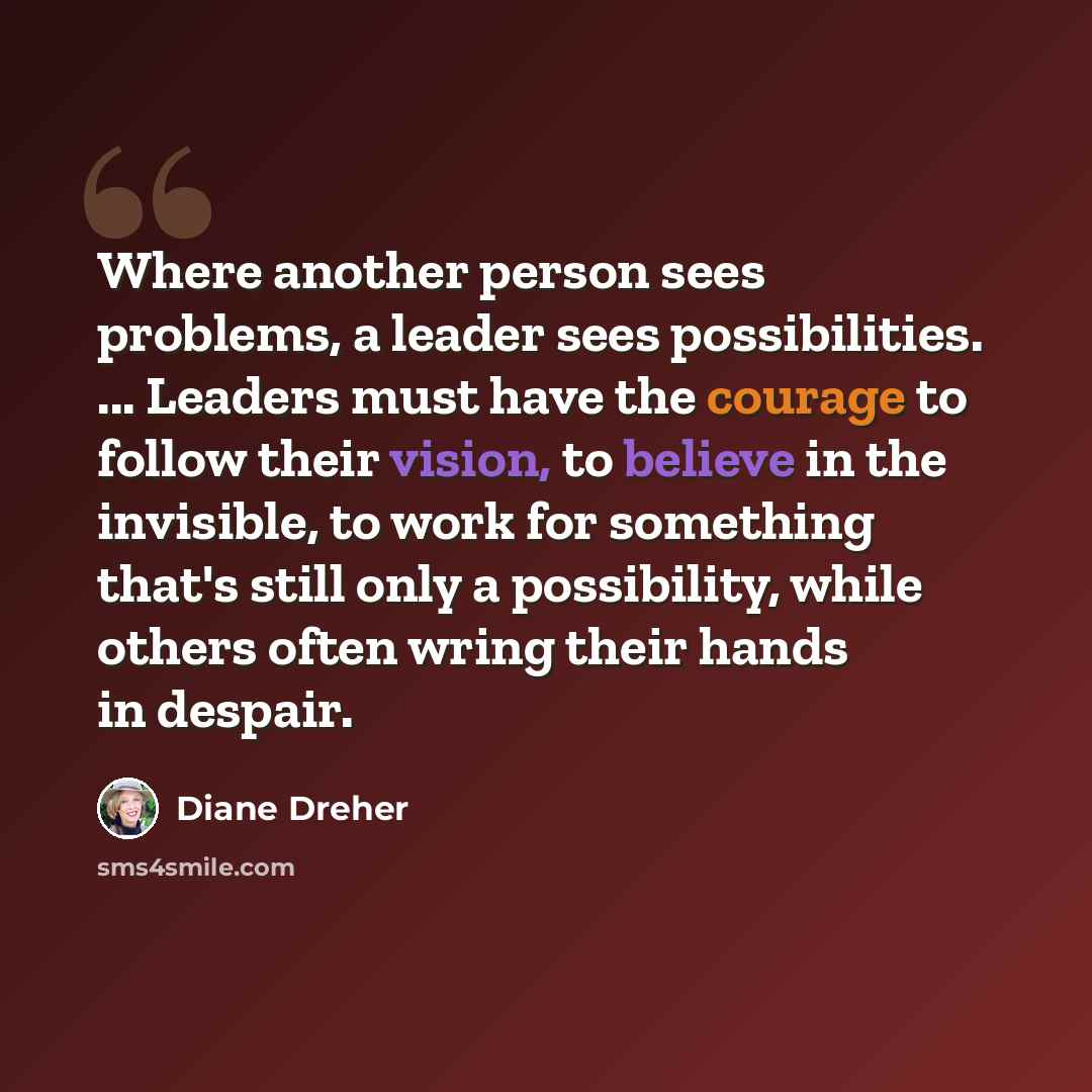 “Where another person sees problems, a leader sees possibilities. ... Leaders must have the courage to follow their vision, to believe in the invisible, to work for something that's still only a possibility, while others often wring their hands in despair.” quote by Diane Dreher