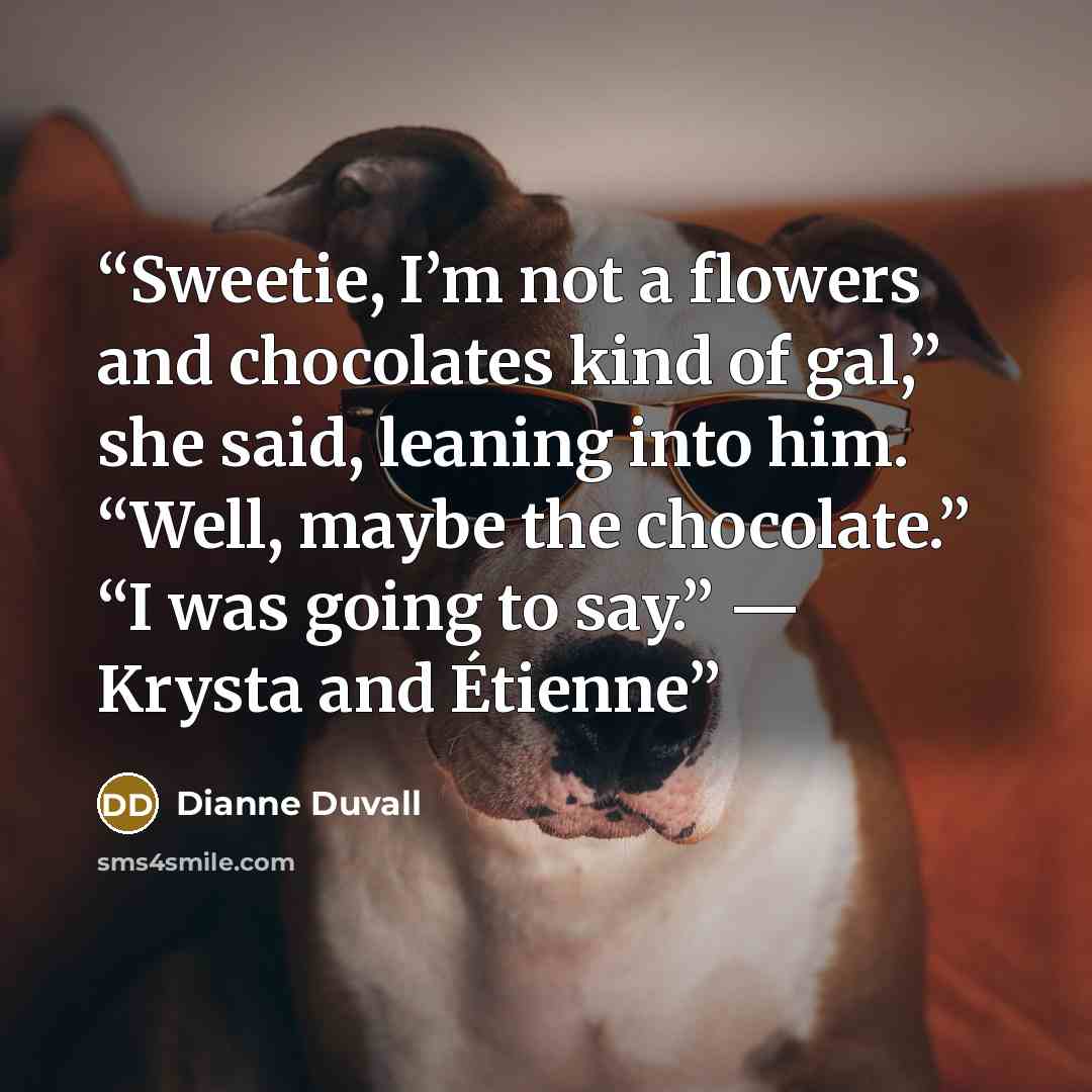 “Sweetie, I’m not a flowers and chocolates kind of gal,” she said, leaning into him. “Well, maybe the chocolate.” “I was going to say.” — Krysta and Étienne” quote by Dianne Duvall
