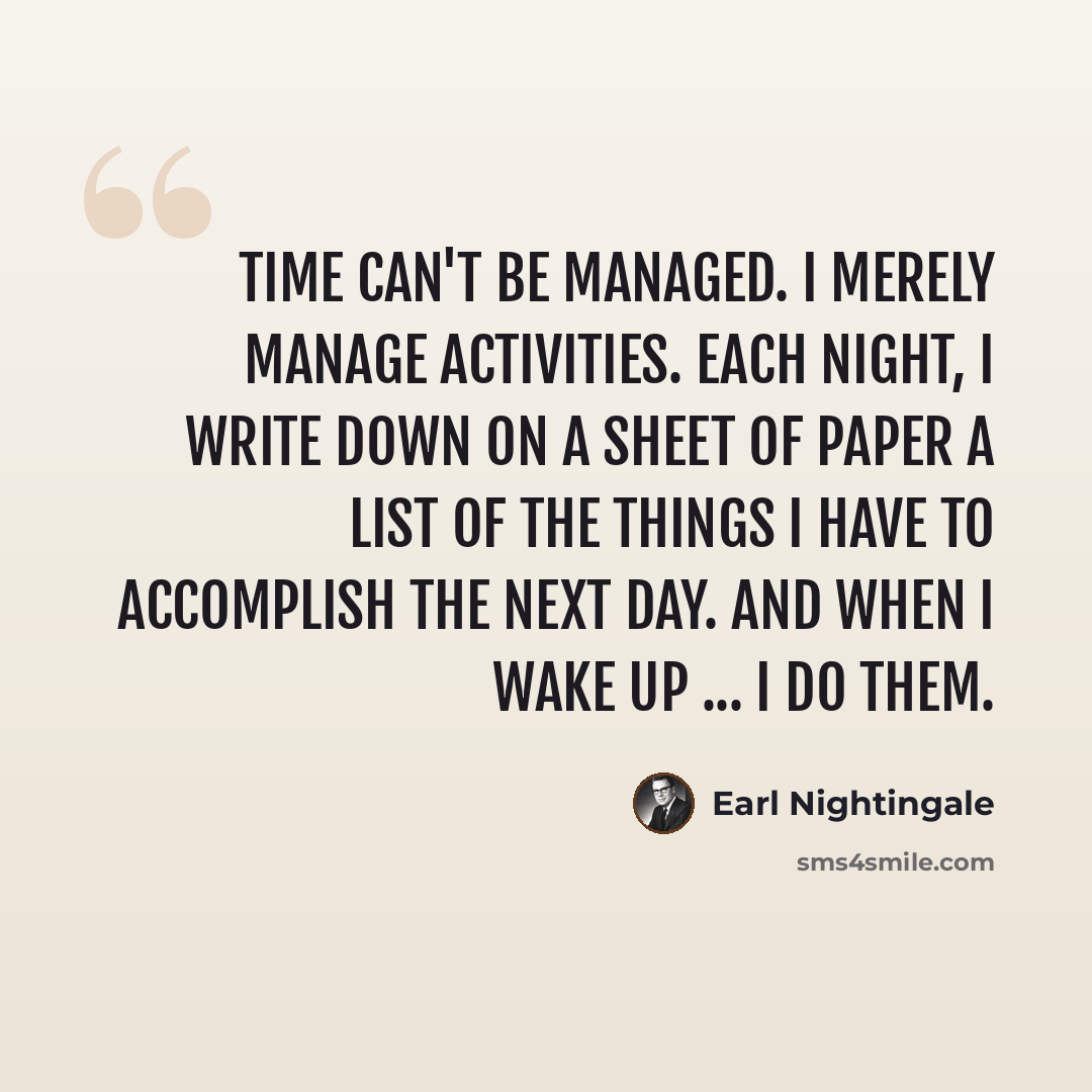 “Time can't be managed. I merely manage activities. Each night, I write down on a sheet of paper a list of the things I have to accomplish the next day. And when I wake up ... I do them.” quote by Earl Nightingale