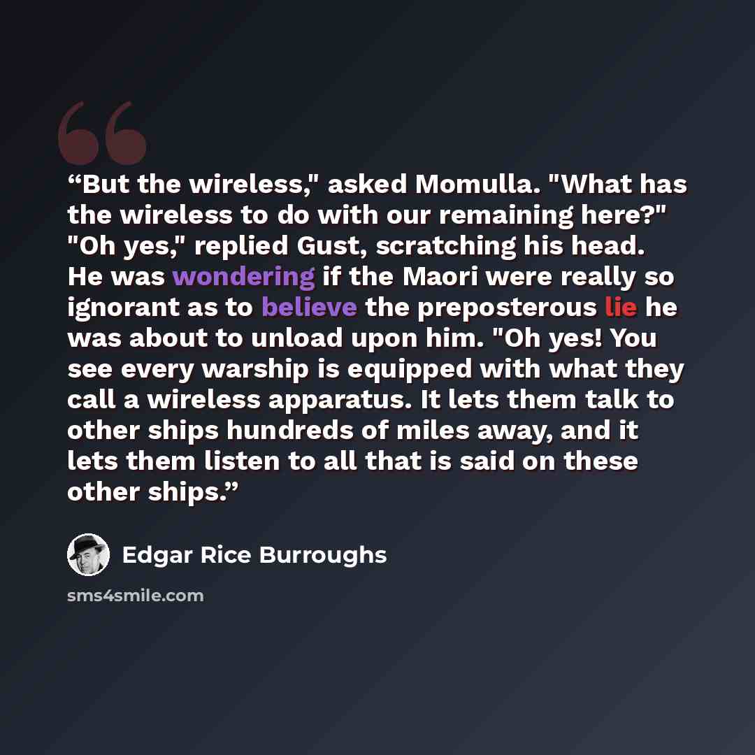“But the wireless," asked Momulla. "What has the wireless to do with our remaining here?" "Oh yes," replied Gust, scratching his head. He was wondering if the Maori were really so ignorant as to believe the preposterous lie he was about to unload upon him. "Oh yes! You see every warship is equipped…” quote by Edgar Rice Burroughs
