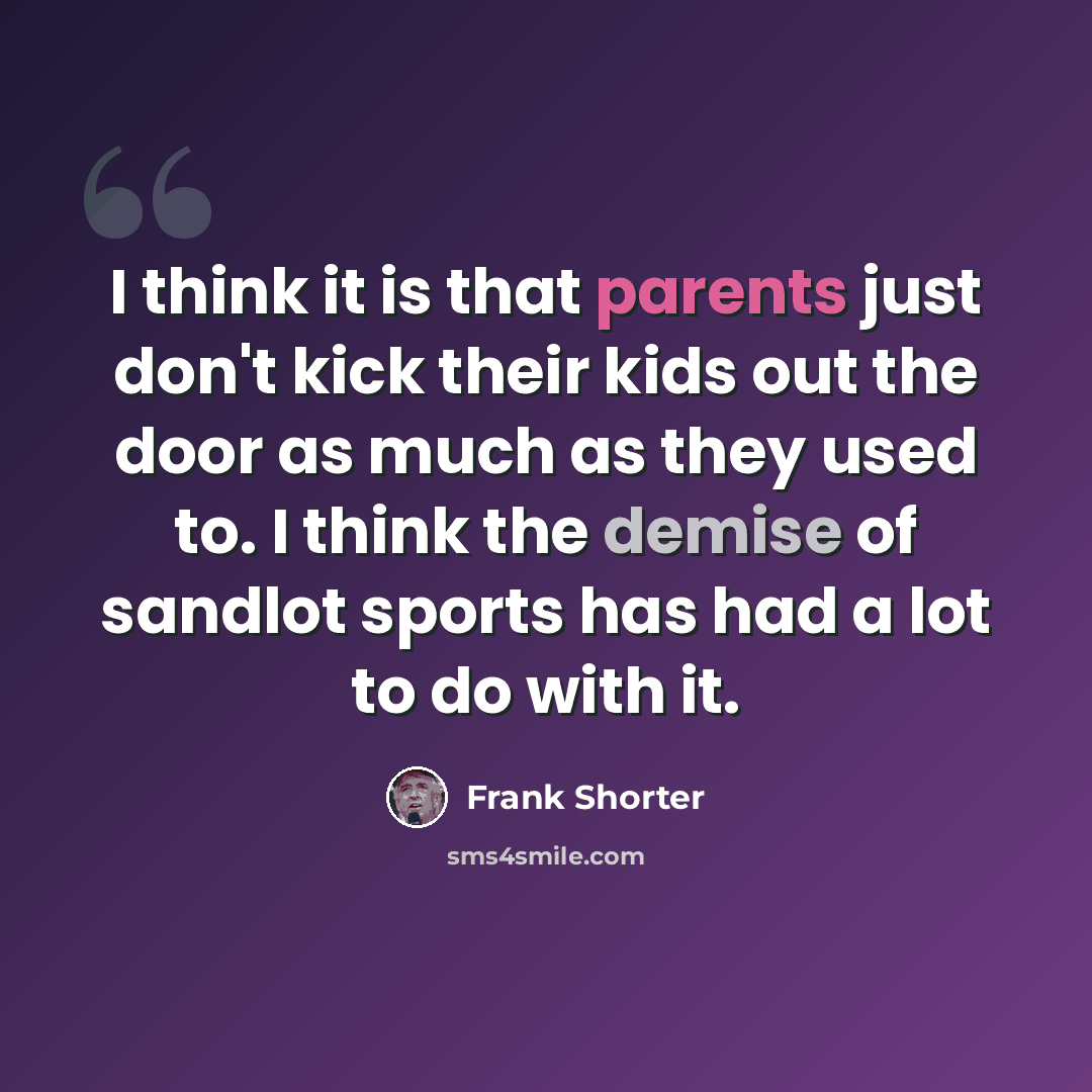 “I think it is that parents just don't kick their kids out the door as much as they used to. I think the demise of sandlot sports has had a lot to do with it.” quote by Frank Shorter