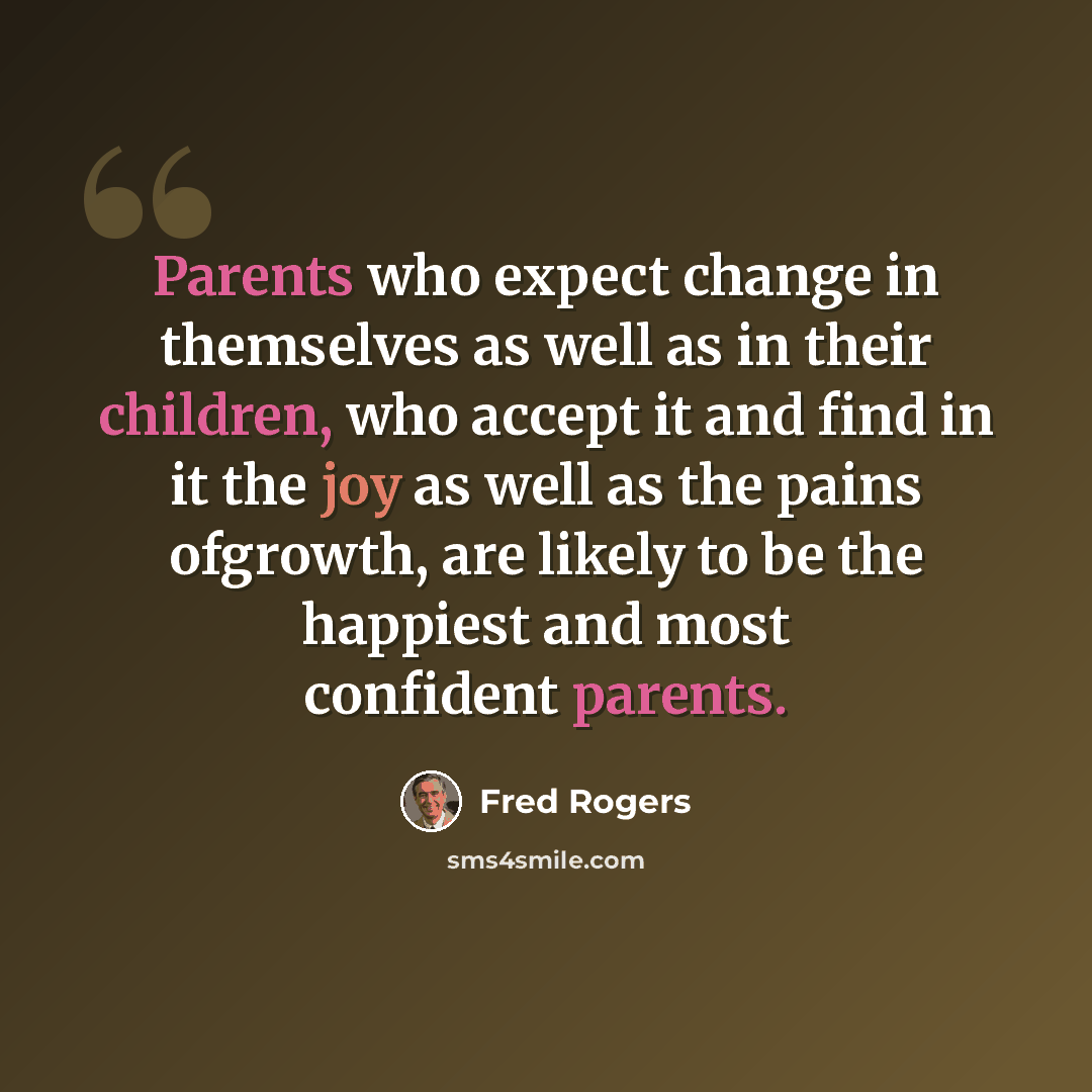 “Parents who expect change in themselves as well as in their children, who accept it and find in it the joy as well as the pains ofgrowth, are likely to be the happiest and most confident parents.” quote by Fred Rogers