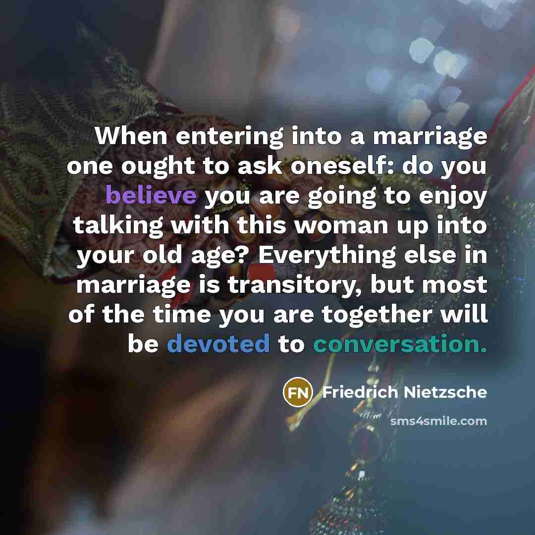 “When entering into a marriage one ought to ask oneself: do you believe you are going to enjoy talking with this woman up into your old age? Everything else in marriage is transitory, but most of the time you are together will be devoted to conversation.” quote by Friedrich Nietzsche