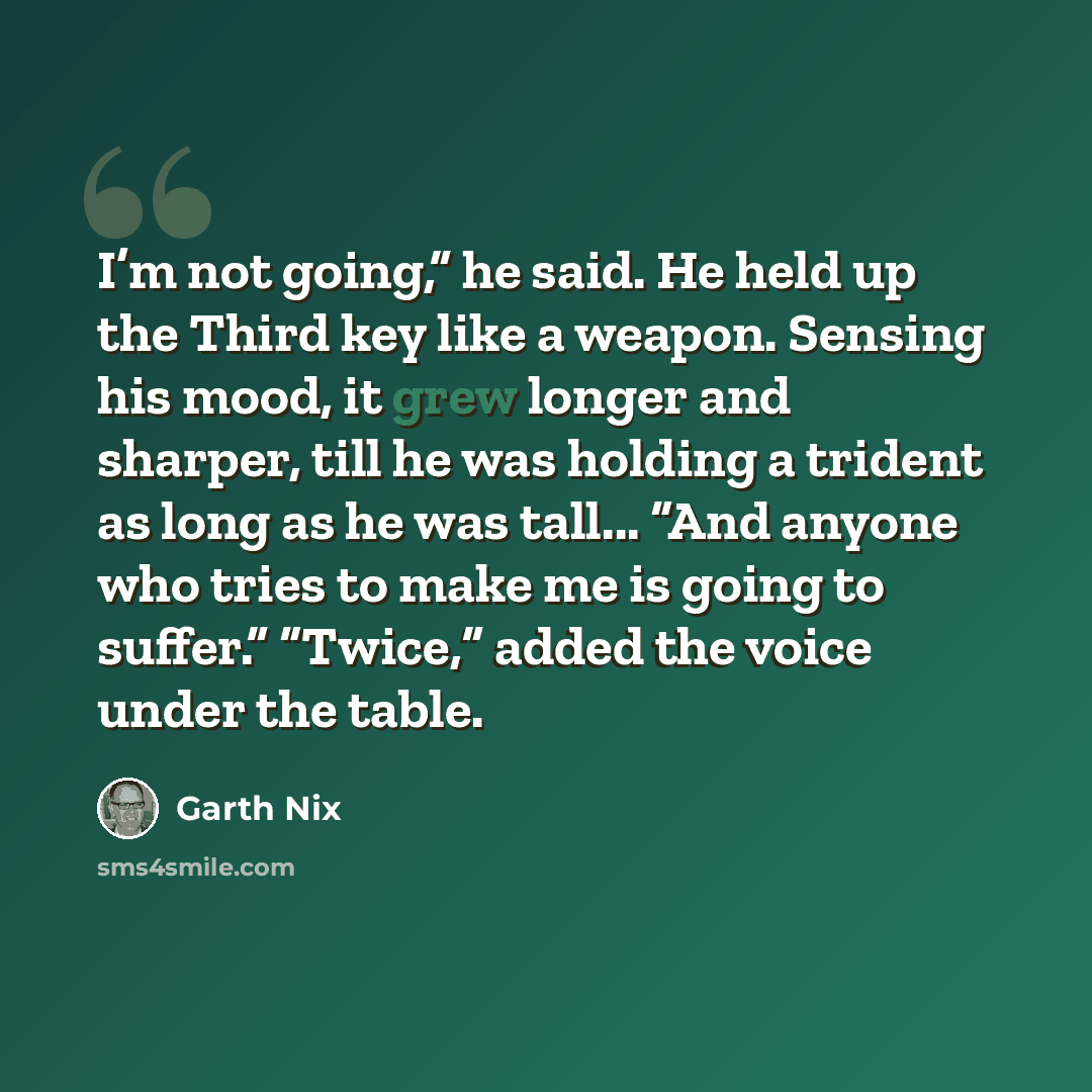 “I’m not going,” he said. He held up the Third key like a weapon. Sensing his mood, it grew longer and sharper, till he was holding a trident as long as he was tall... “And anyone who tries to make me is going to suffer.” “Twice,” added the voice under the table.” quote by Garth Nix