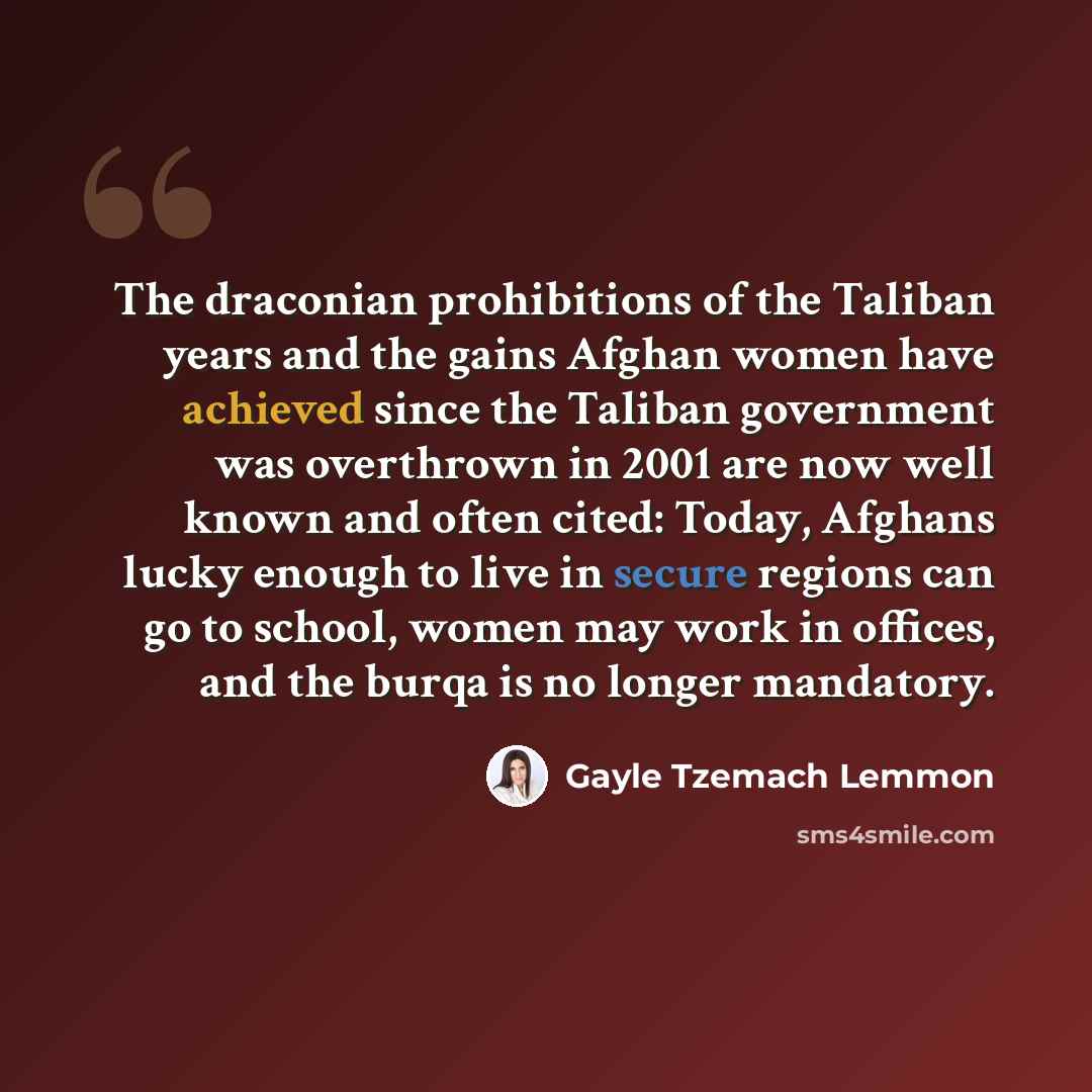 “The draconian prohibitions of the Taliban years and the gains Afghan women have achieved since the Taliban government was overthrown in 2001 are now well known and often cited: Today, Afghans lucky enough to live in secure regions can go to school, women may work in offices, and the burqa is no…” quote by Gayle Tzemach Lemmon