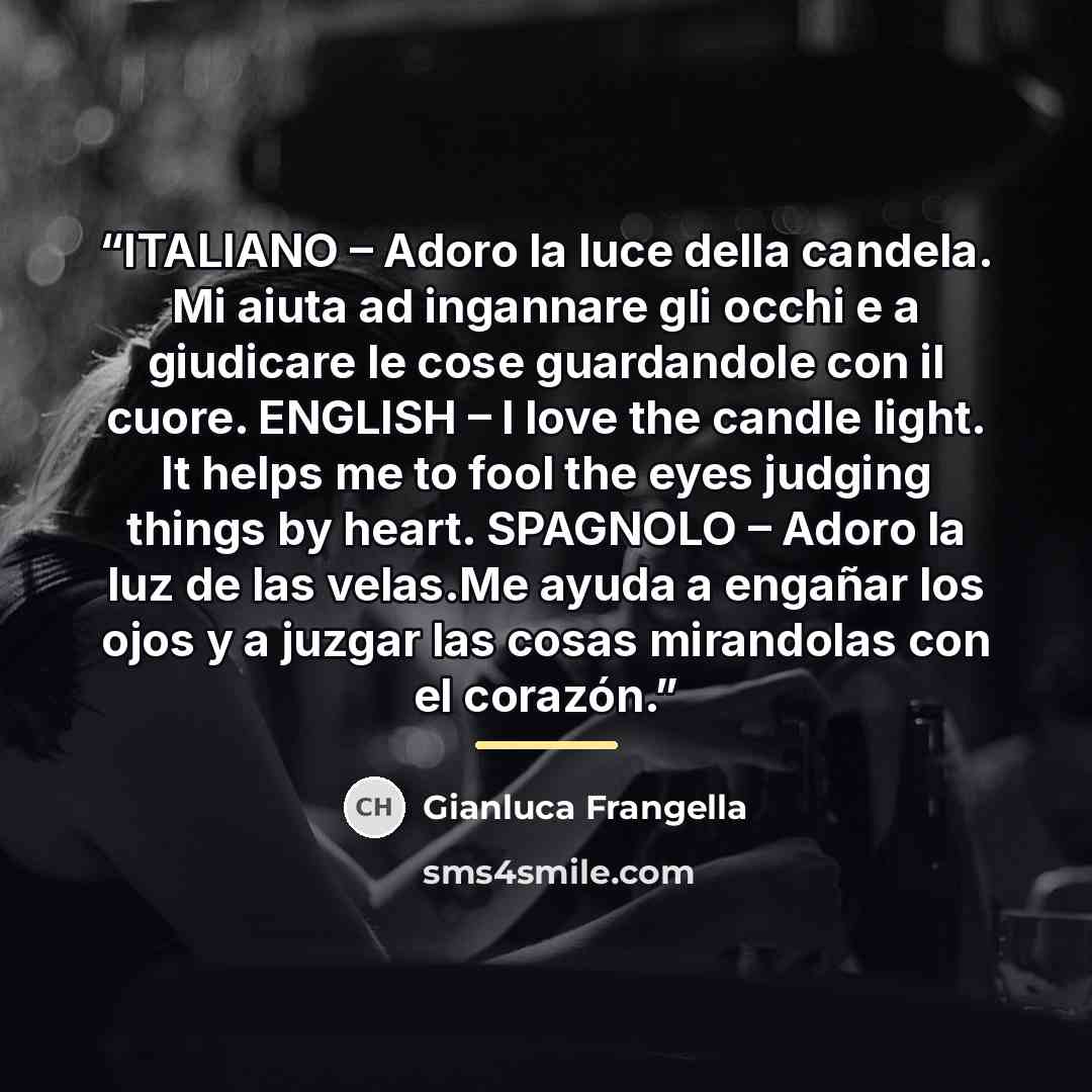 “ITALIANO – Adoro la luce della candela. Mi aiuta ad ingannare gli occhi e a giudicare le cose guardandole con il cuore. ENGLISH – I love the candle light. It helps me to fool the eyes judging things by heart. SPAGNOLO – Adoro la luz de las velas.Me ayuda a engañar los ojos y a juzgar las cosas…” quote by Gianluca Frangella