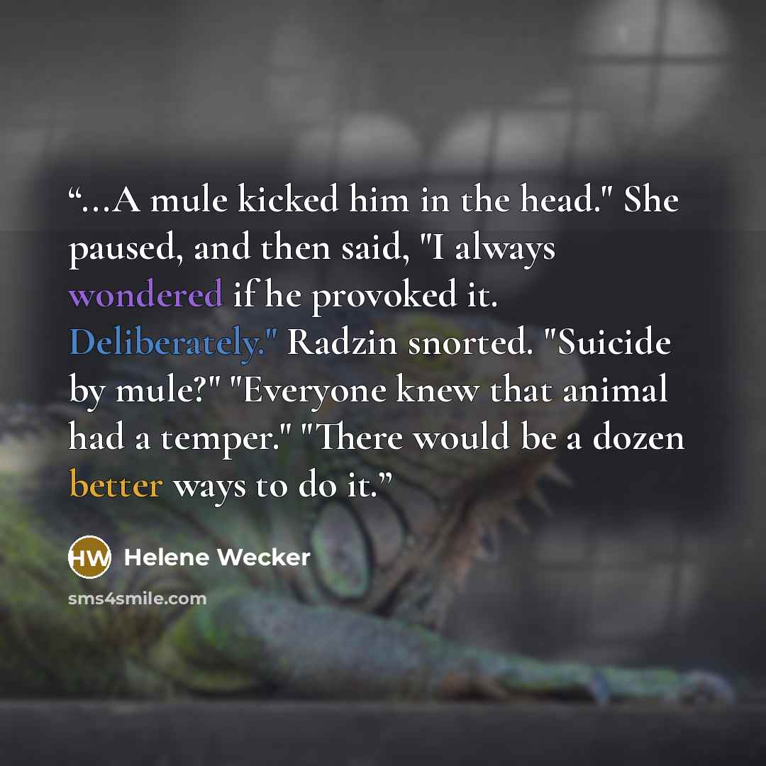 “...A mule kicked him in the head." She paused, and then said, "I always wondered if he provoked it. Deliberately." Radzin snorted. "Suicide by mule?" "Everyone knew that animal had a temper." "There would be a dozen better ways to do it.” quote by Helene Wecker