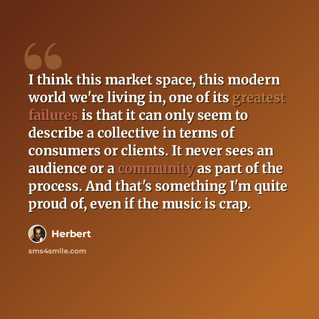 “I think this market space, this modern world we're living in, one of its greatest failures is that it can only seem to describe a collective in terms of consumers or clients. It never sees an audience or a community as part of the process. And that's something I'm quite proud of, even if the music…” quote by Herbert