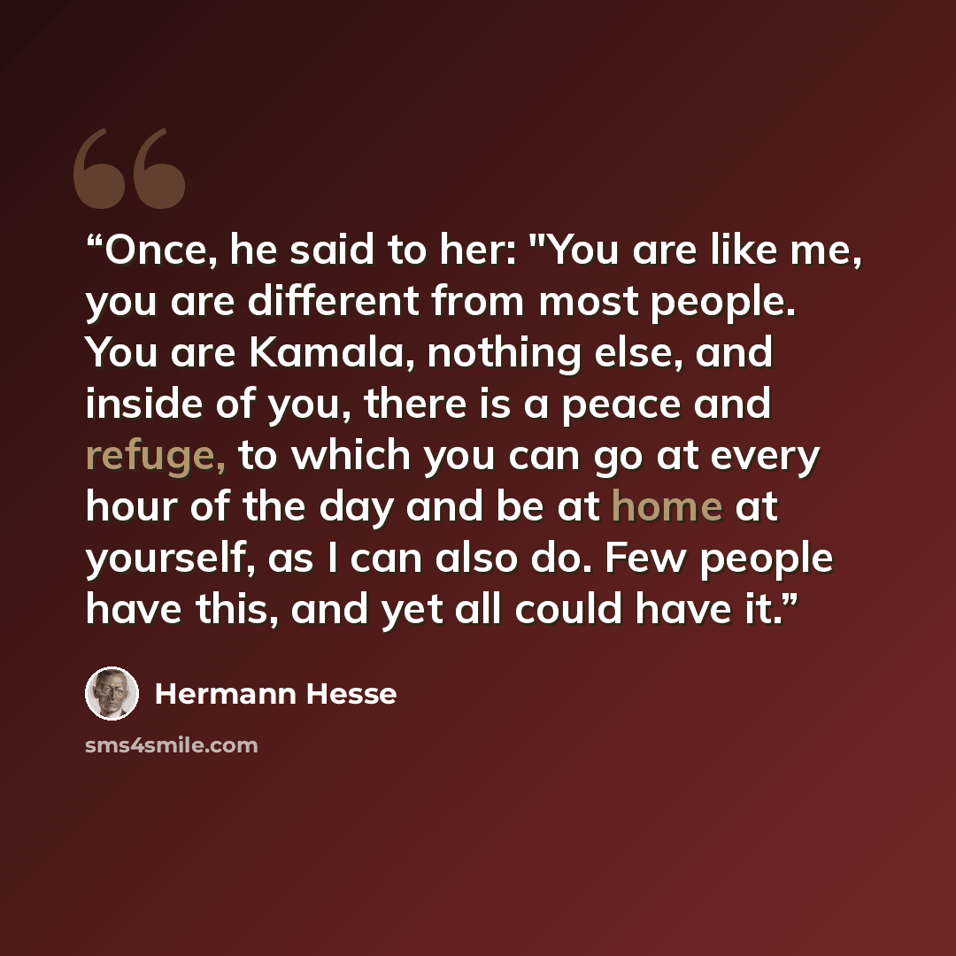 “Once, he said to her: "You are like me, you are different from most people. You are Kamala, nothing else, and inside of you, there is a peace and refuge, to which you can go at every hour of the day and be at home at yourself, as I can also do. Few people have this, and yet all could have it.” quote by Hermann Hesse
