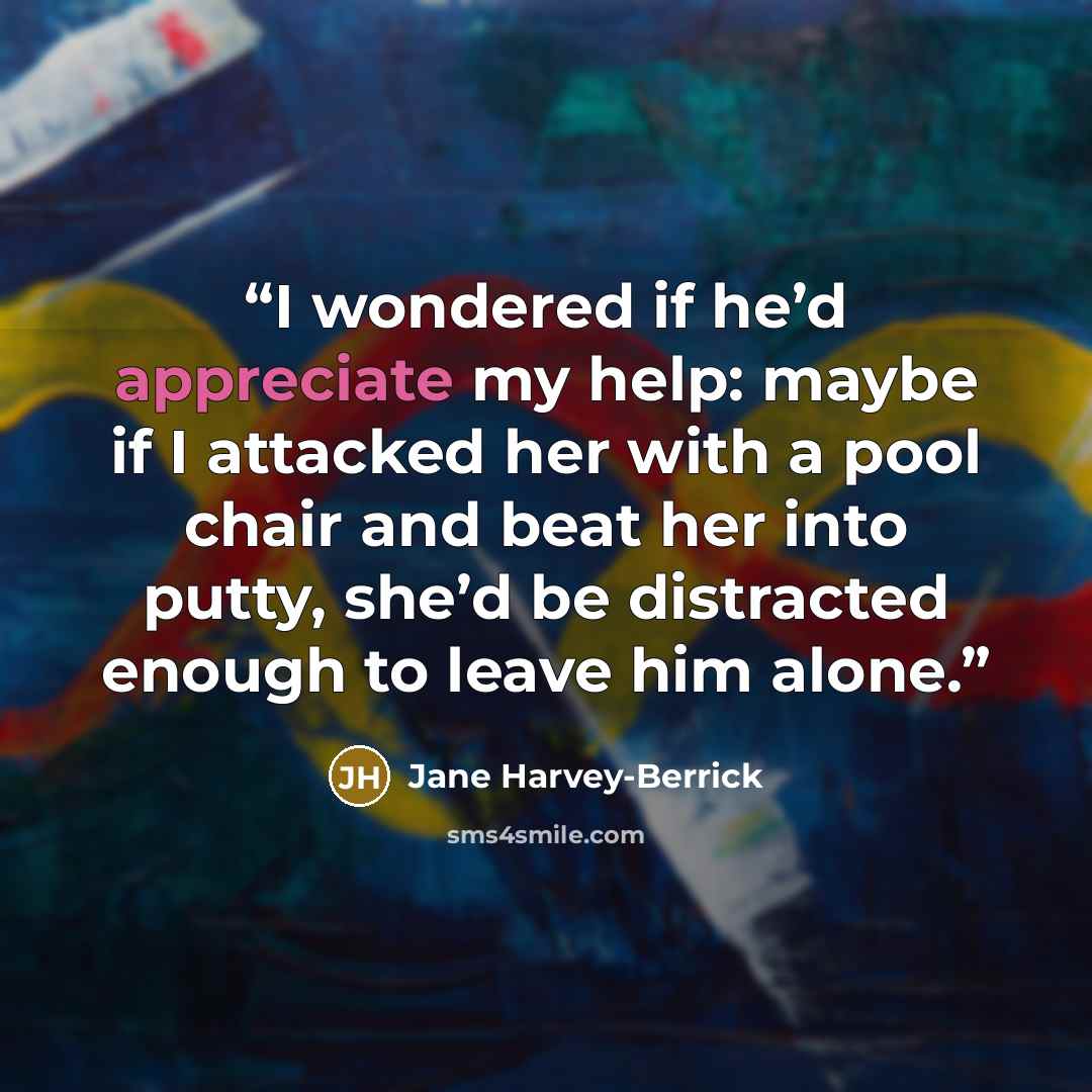 “I wondered if he’d appreciate my help: maybe if I attacked her with a pool chair and beat her into putty, she’d be distracted enough to leave him alone.” quote by Jane Harvey-Berrick