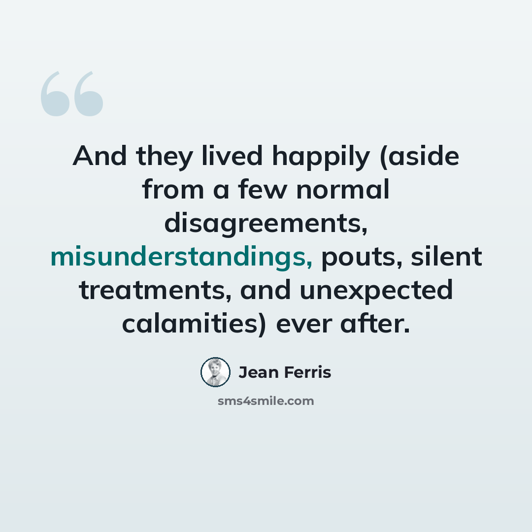 “And they lived happily (aside from a few normal disagreements, misunderstandings, pouts, silent treatments, and unexpected calamities) ever after.” quote by Jean Ferris