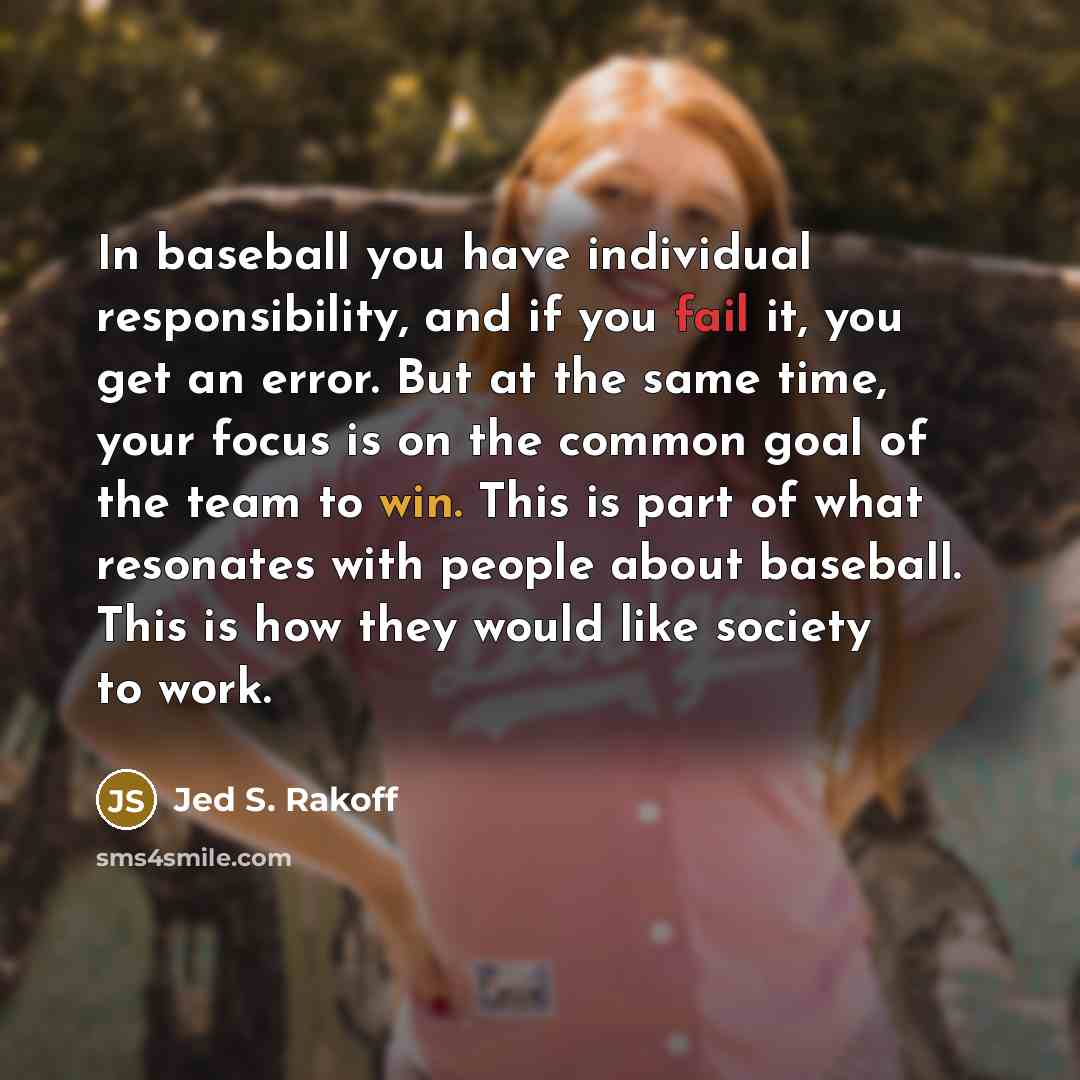 “In baseball you have individual responsibility, and if you fail it, you get an error. But at the same time, your focus is on the common goal of the team to win. This is part of what resonates with people about baseball. This is how they would like society to work.” quote by Jed S. Rakoff