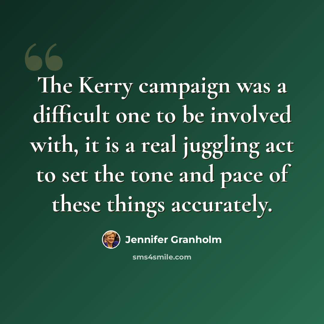 “The Kerry campaign was a difficult one to be involved with, it is a real juggling act to set the tone and pace of these things accurately.” quote by Jennifer Granholm