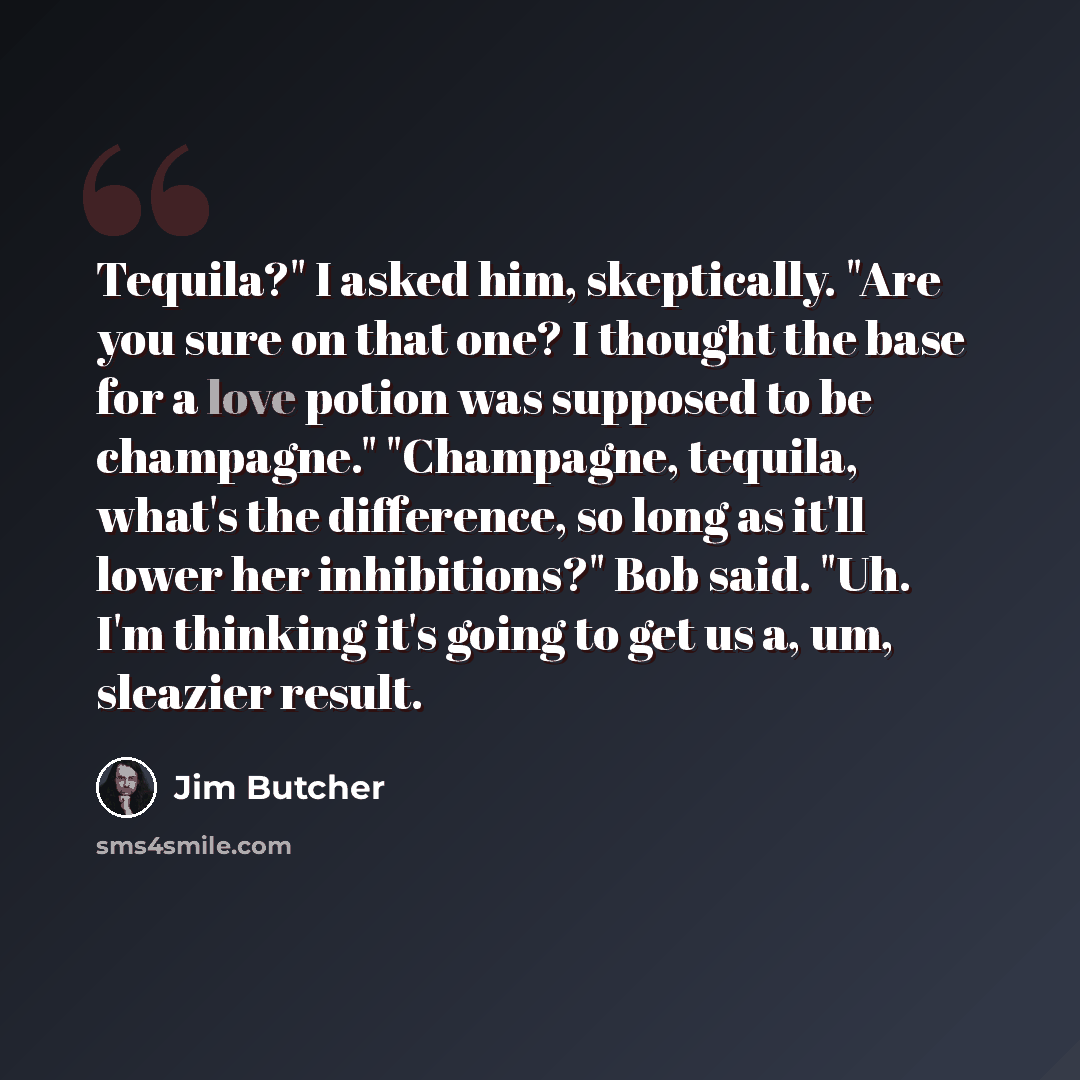 “Tequila?" I asked him, skeptically. "Are you sure on that one? I thought the base for a love potion was supposed to be champagne." "Champagne, tequila, what's the difference, so long as it'll lower her inhibitions?" Bob said. "Uh. I'm thinking it's going to get us a, um, sleazier result.” quote by Jim Butcher