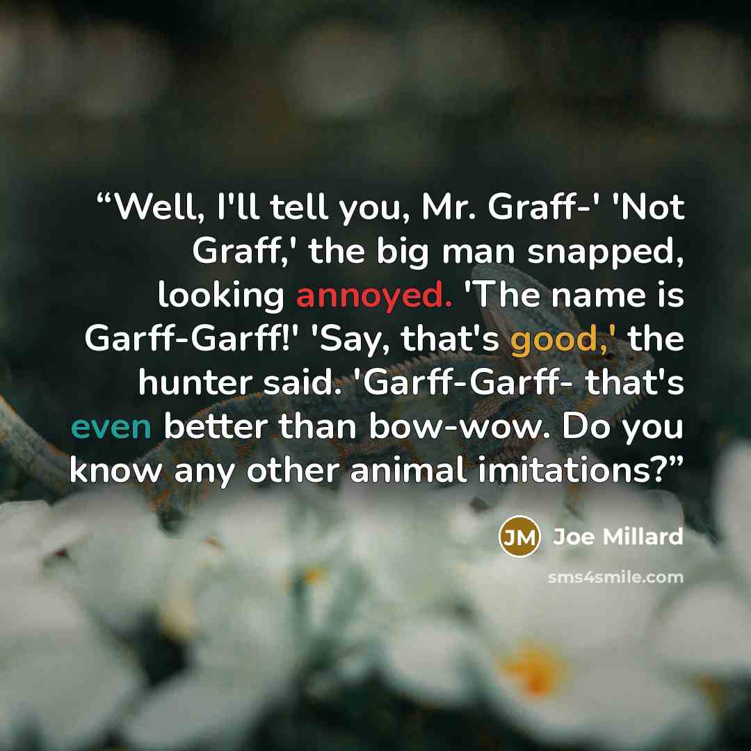 “Well, I'll tell you, Mr. Graff-' 'Not Graff,' the big man snapped, looking annoyed. 'The name is Garff-Garff!' 'Say, that's good,' the hunter said. 'Garff-Garff- that's even better than bow-wow. Do you know any other animal imitations?” quote by Joe Millard