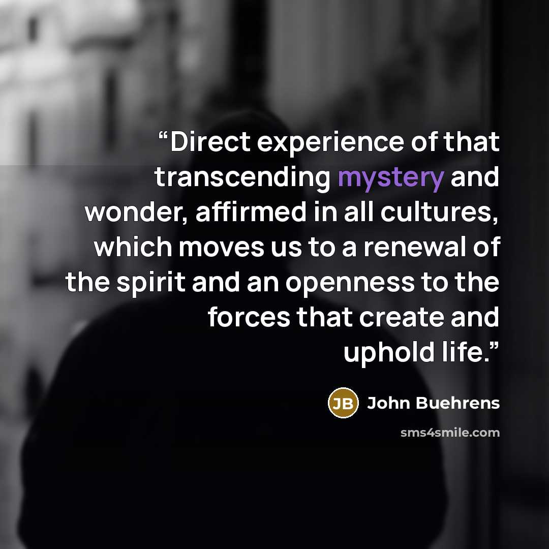 “Direct experience of that transcending mystery and wonder, affirmed in all cultures, which moves us to a renewal of the spirit and an openness to the forces that create and uphold life.” quote by John Buehrens