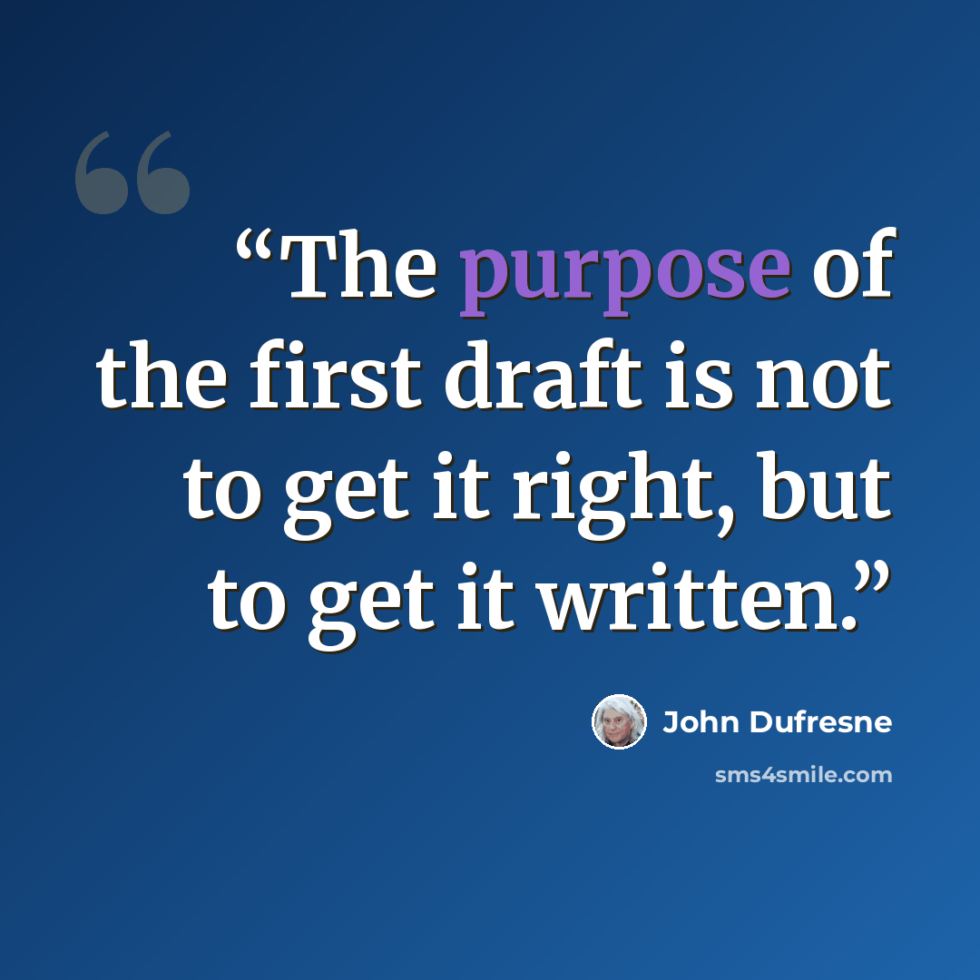 “The purpose of the first draft is not to get it right, but to get it written.” quote by John Dufresne