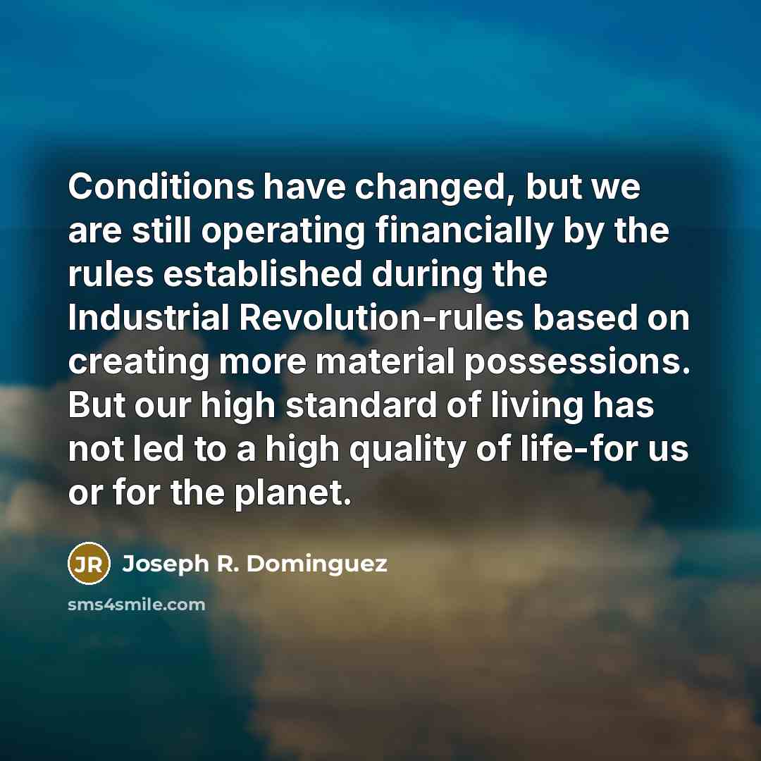 “Conditions have changed, but we are still operating financially by the rules established during the Industrial Revolution-rules based on creating more material possessions. But our high standard of living has not led to a high quality of life-for us or for the planet.” quote by Joseph R. Dominguez