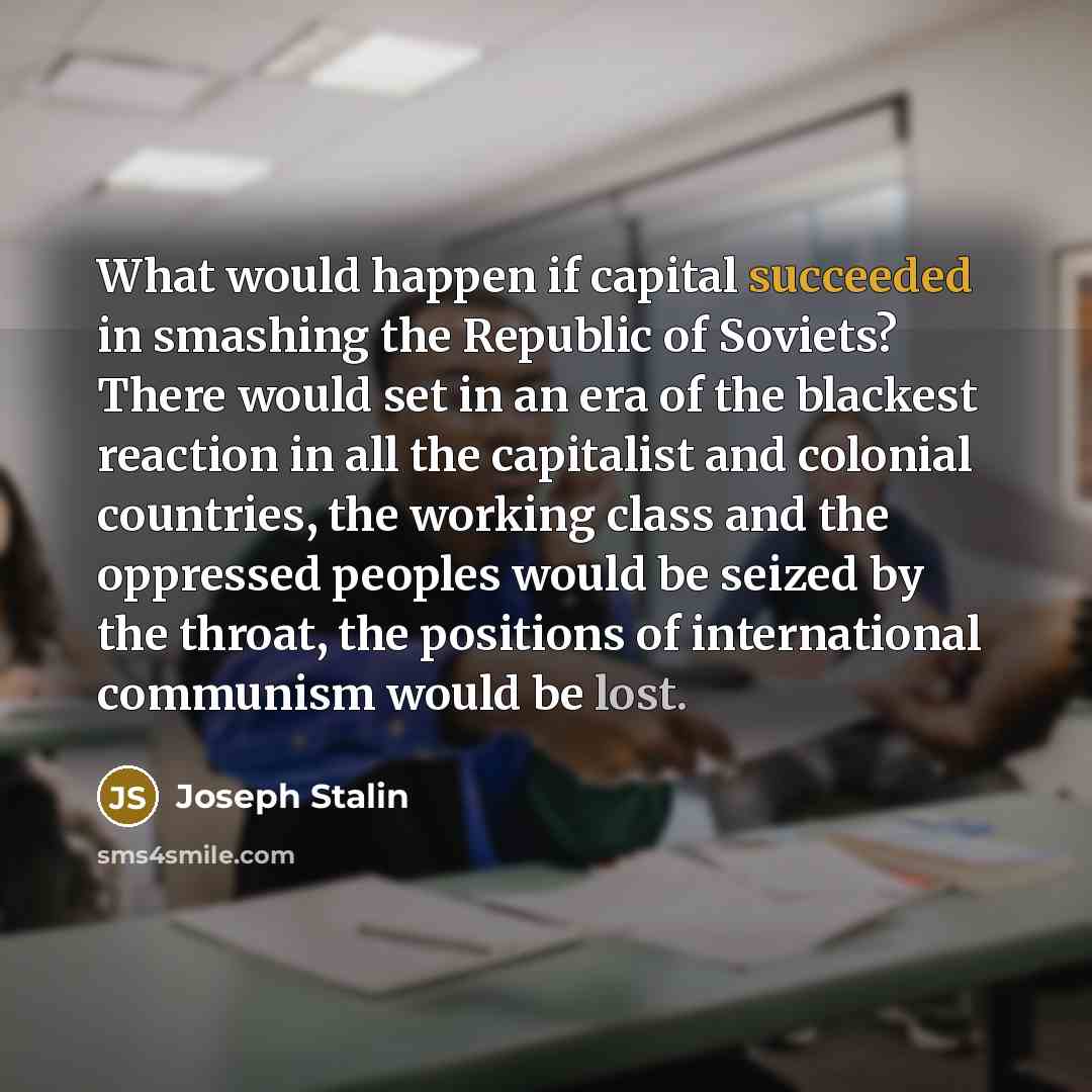 “What would happen if capital succeeded in smashing the Republic of Soviets? There would set in an era of the blackest reaction in all the capitalist and colonial countries, the working class and the oppressed peoples would be seized by the throat, the positions of international communism would be…” quote by Joseph Stalin