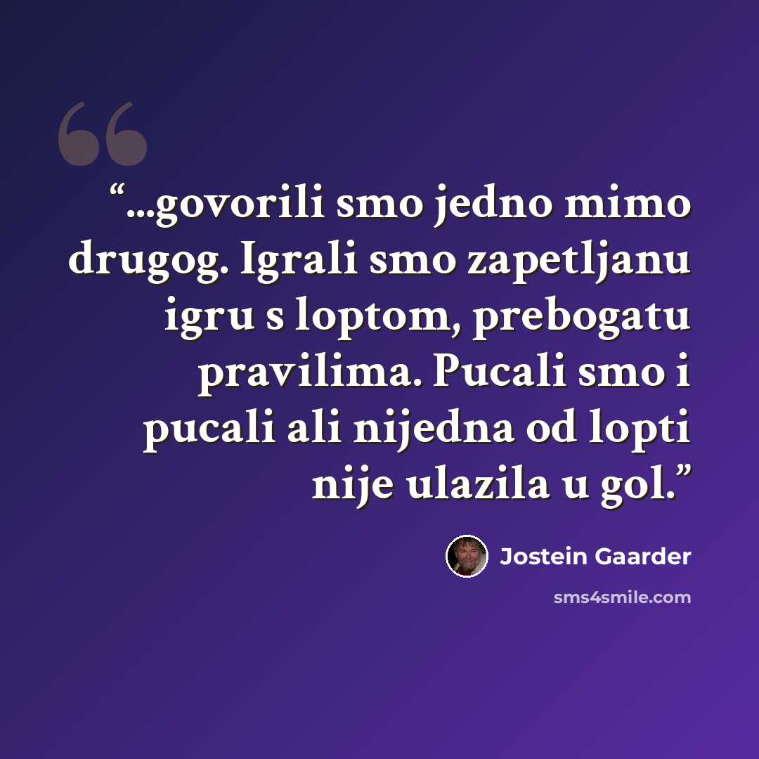 “...govorili smo jedno mimo drugog. Igrali smo zapetljanu igru s loptom, prebogatu pravilima. Pucali smo i pucali ali nijedna od lopti nije ulazila u gol.” quote by Jostein Gaarder