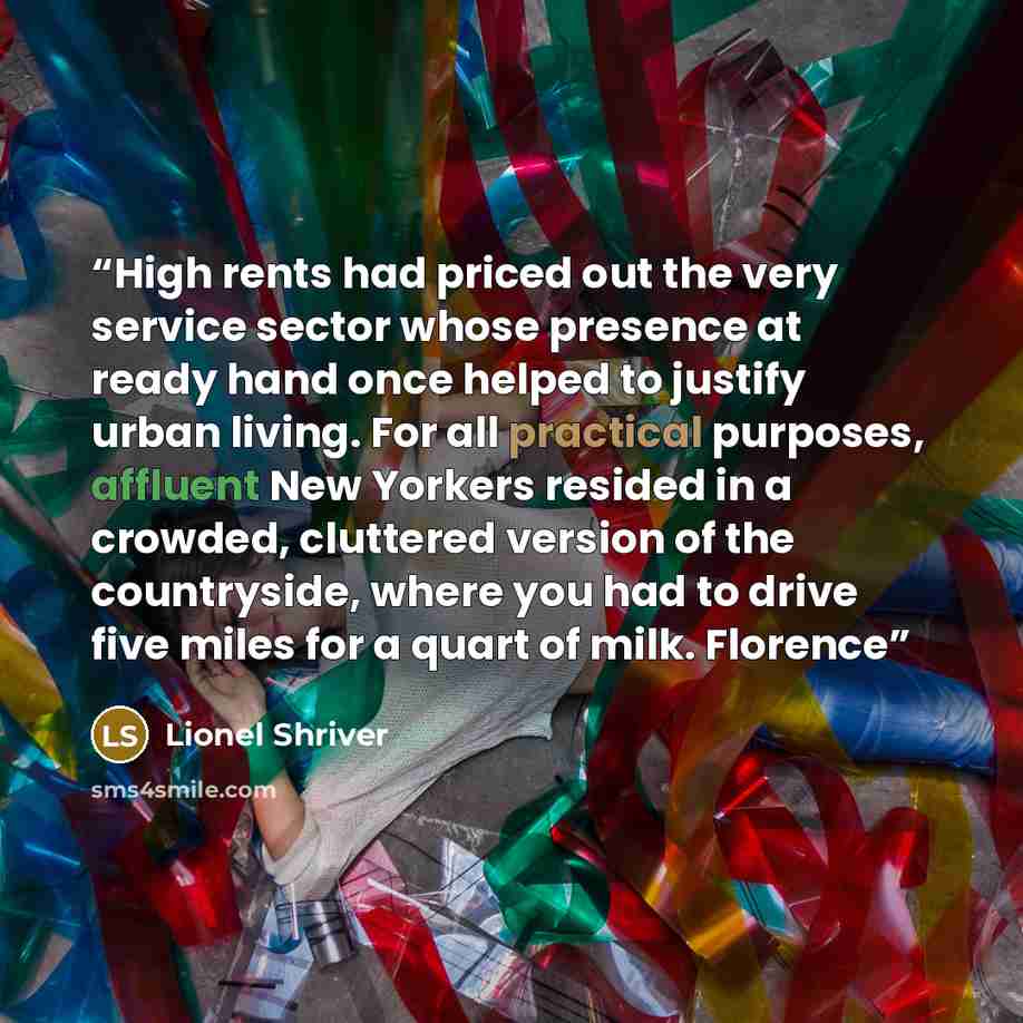 “High rents had priced out the very service sector whose presence at ready hand once helped to justify urban living. For all practical purposes, affluent New Yorkers resided in a crowded, cluttered version of the countryside, where you had to drive five miles for a quart of milk. Florence” quote by Lionel Shriver