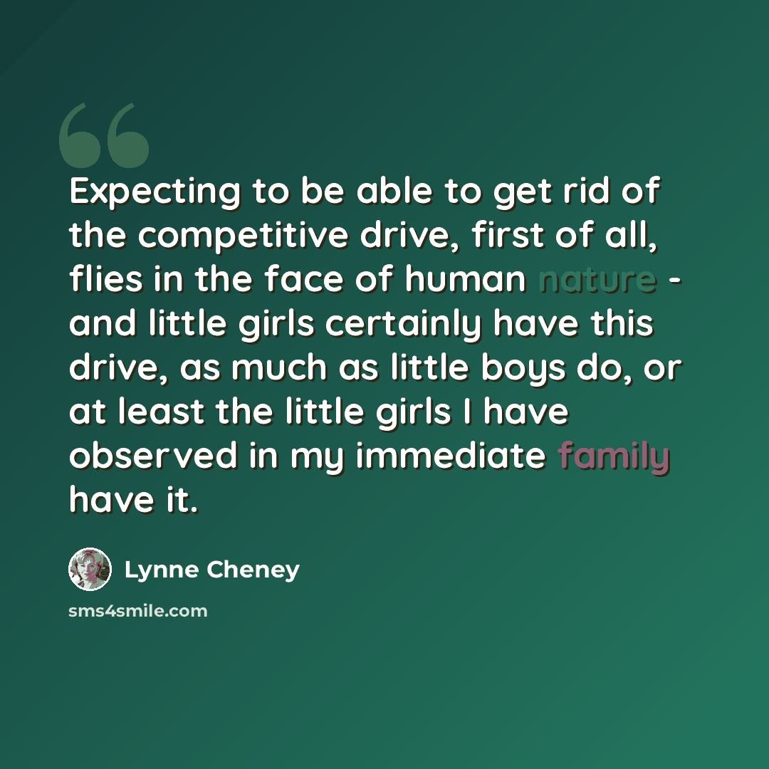 “Expecting to be able to get rid of the competitive drive, first of all, flies in the face of human nature - and little girls certainly have this drive, as much as little boys do, or at least the little girls I have observed in my immediate family have it.” quote by Lynne Cheney