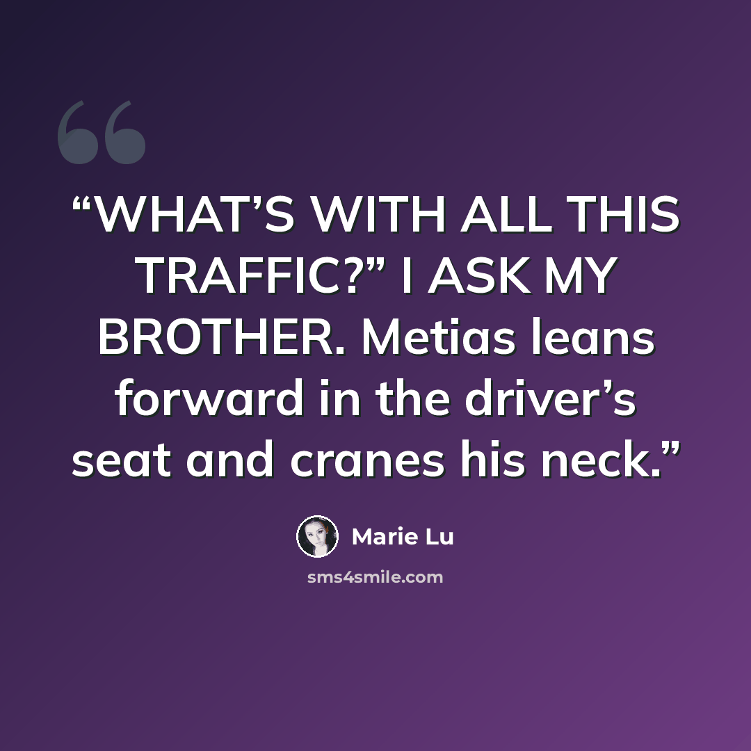 “WHAT’S WITH ALL THIS TRAFFIC?” I ASK MY BROTHER. Metias leans forward in the driver’s seat and cranes his neck.” quote by Marie Lu