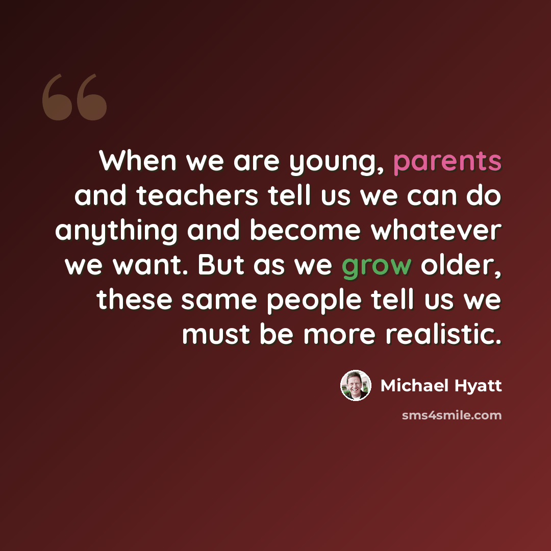 “When we are young, parents and teachers tell us we can do anything and become whatever we want. But as we grow older, these same people tell us we must be more realistic.” quote by Michael Hyatt