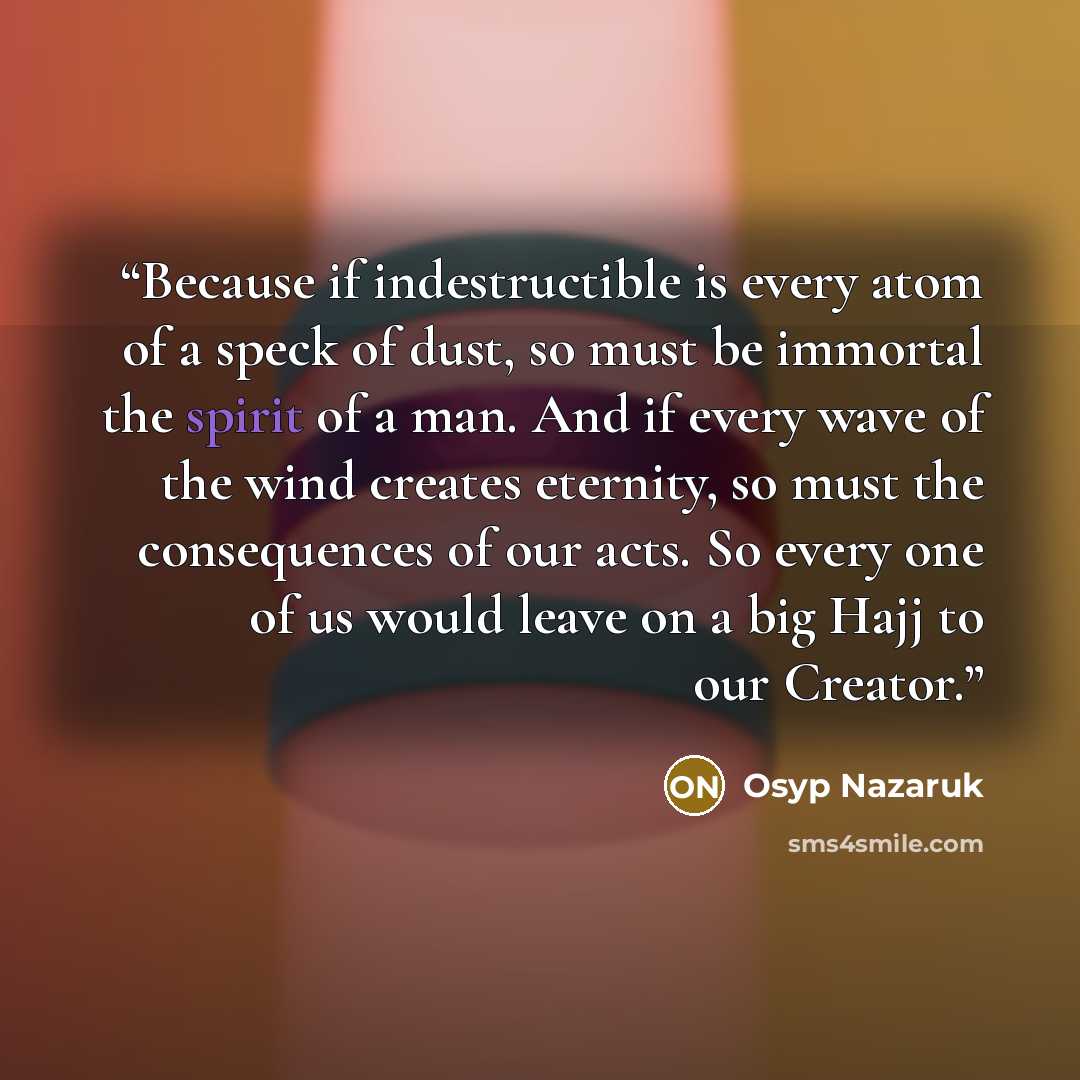 “Because if indestructible is every atom of a speck of dust, so must be immortal the spirit of a man. And if every wave of the wind creates eternity, so must the consequences of our acts. So every one of us would leave on a big Hajj to our Creator.” quote by Osyp Nazaruk