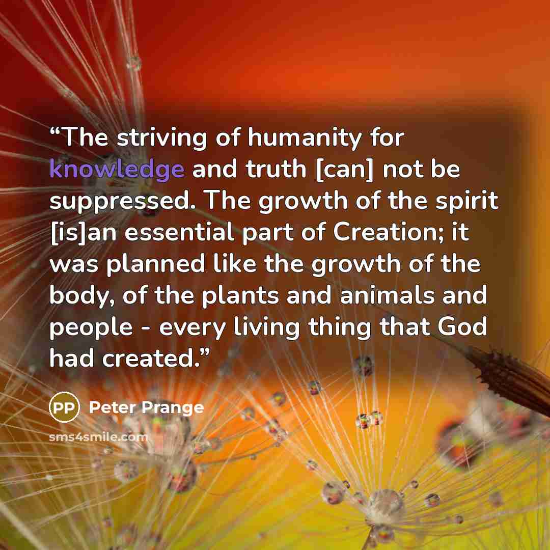 “The striving of humanity for knowledge and truth [can] not be suppressed. The growth of the spirit [is]an essential part of Creation; it was planned like the growth of the body, of the plants and animals and people - every living thing that God had created.” quote by Peter Prange
