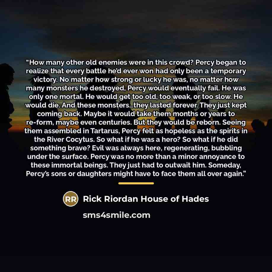 “How many other old enemies were in this crowd? Percy began to realize that every battle he’d ever won had only been a temporary victory. No matter how strong or lucky he was, no matter how many monsters he destroyed, Percy would eventually fail. He was only one mortal. He would get too old, too…” quote by Anonymous