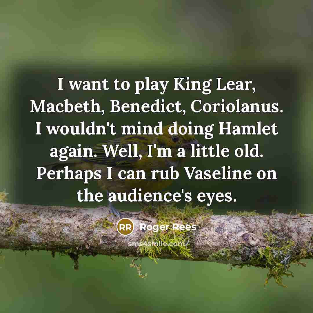 “I want to play King Lear, Macbeth, Benedict, Coriolanus. I wouldn't mind doing Hamlet again. Well, I'm a little old. Perhaps I can rub Vaseline on the audience's eyes.” quote by Roger Rees