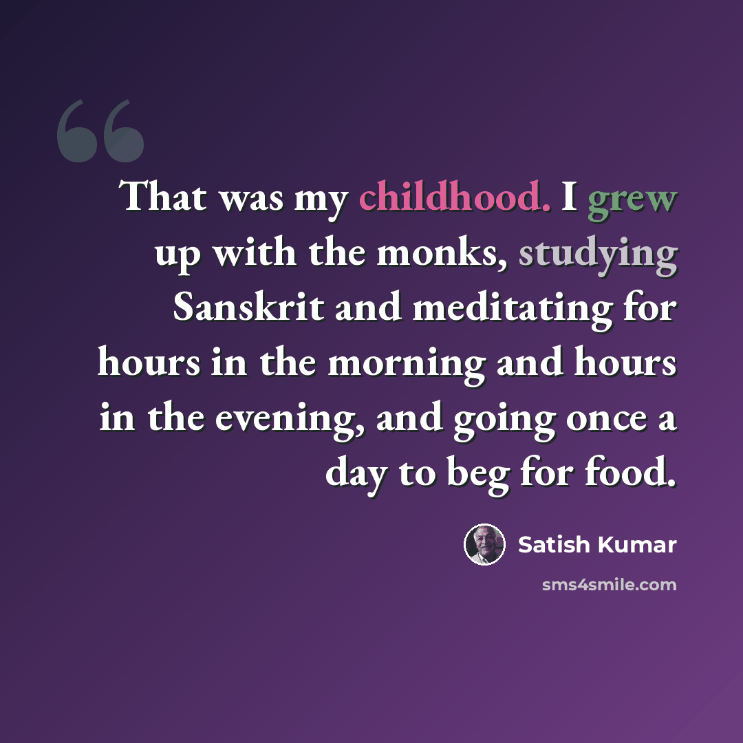 “That was my childhood. I grew up with the monks, studying Sanskrit and meditating for hours in the morning and hours in the evening, and going once a day to beg for food.” quote by Satish Kumar