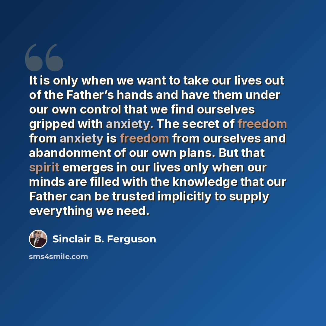 “It is only when we want to take our lives out of the Father’s hands and have them under our own control that we find ourselves gripped with anxiety. The secret of freedom from anxiety is freedom from ourselves and abandonment of our own plans. But that spirit emerges in our lives only when our…” quote by Sinclair B. Ferguson