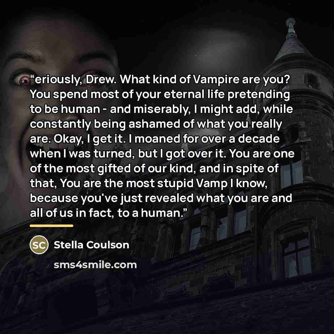 “eriously, Drew. What kind of Vampire are you? You spend most of your eternal life pretending to be human - and miserably, I might add, while constantly being ashamed of what you really are. Okay, I get it. I moaned for over a decade when I was turned, but I got over it. You are one of the most…” quote by Stella Coulson