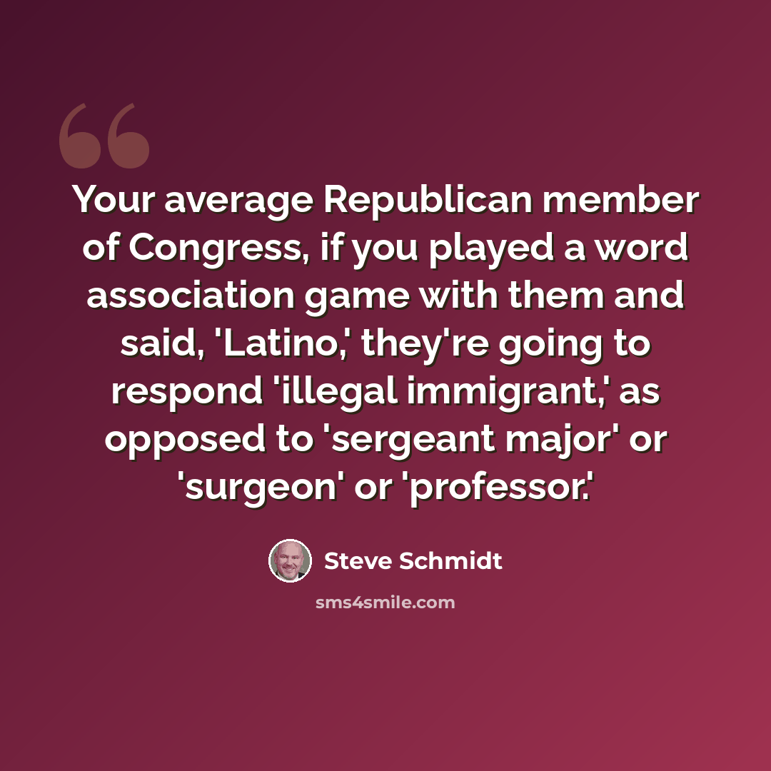 “Your average Republican member of Congress, if you played a word association game with them and said, 'Latino,' they're going to respond 'illegal immigrant,' as opposed to 'sergeant major' or 'surgeon' or 'professor.'” quote by Steve Schmidt