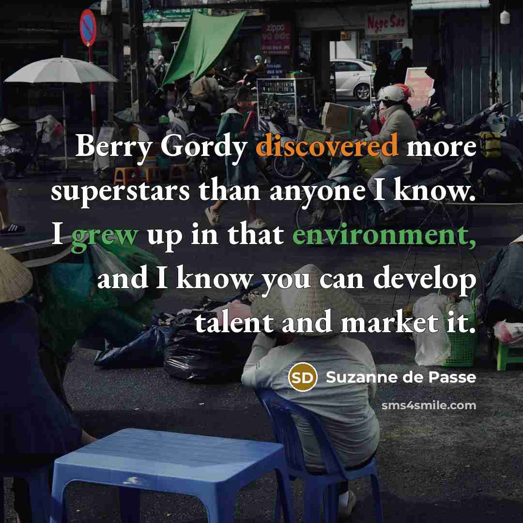 “Berry Gordy discovered more superstars than anyone I know. I grew up in that environment, and I know you can develop talent and market it.” quote by Suzanne de Passe