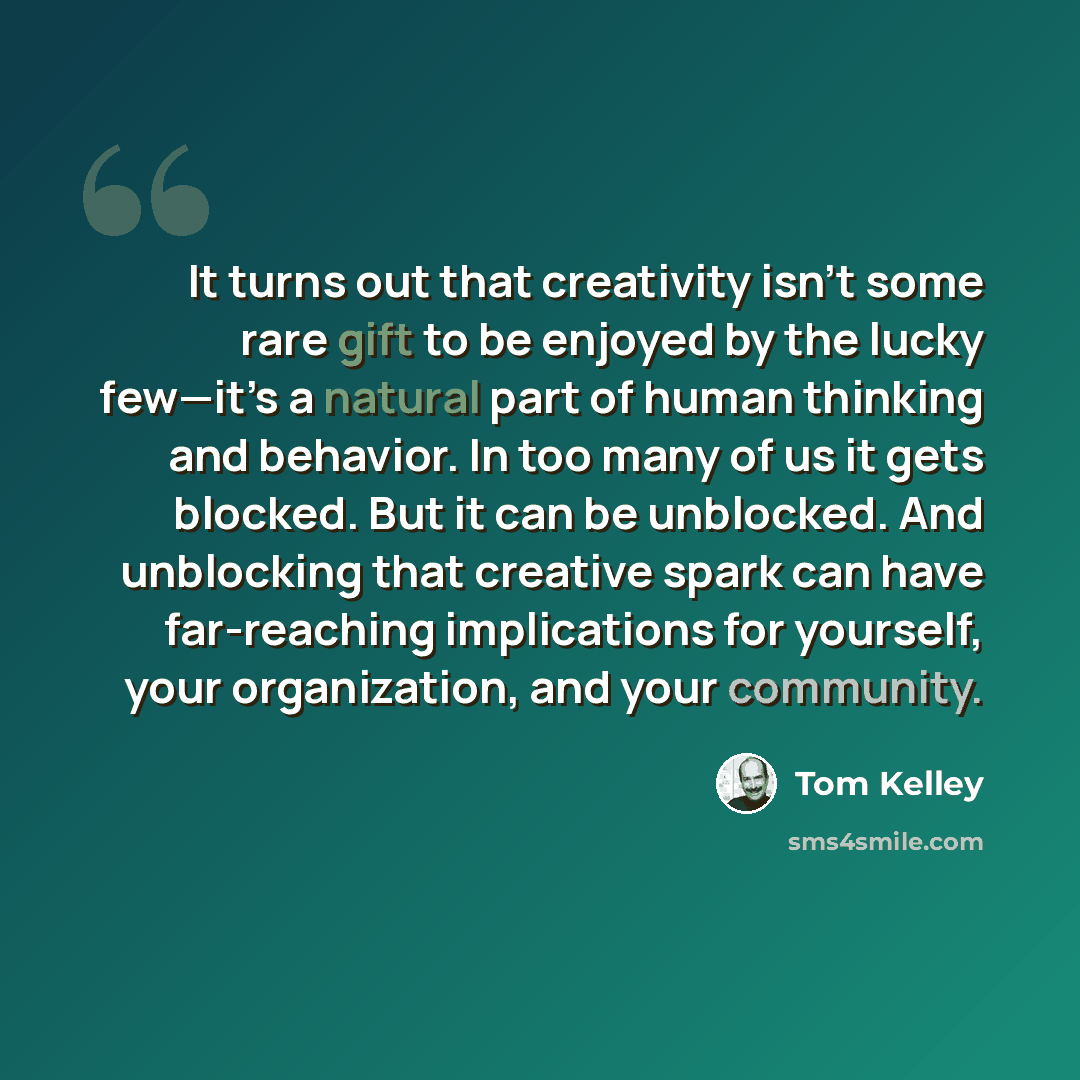 “It turns out that creativity isn’t some rare gift to be enjoyed by the lucky few—it’s a natural part of human thinking and behavior. In too many of us it gets blocked. But it can be unblocked. And unblocking that creative spark can have far-reaching implications for yourself, your organization…” quote by Tom Kelley