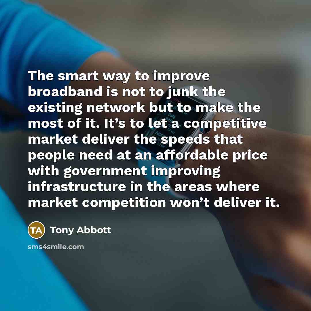 “The smart way to improve broadband is not to junk the existing network but to make the most of it. It’s to let a competitive market deliver the speeds that people need at an affordable price with government improving infrastructure in the areas where market competition won’t deliver it.” quote by Tony Abbott