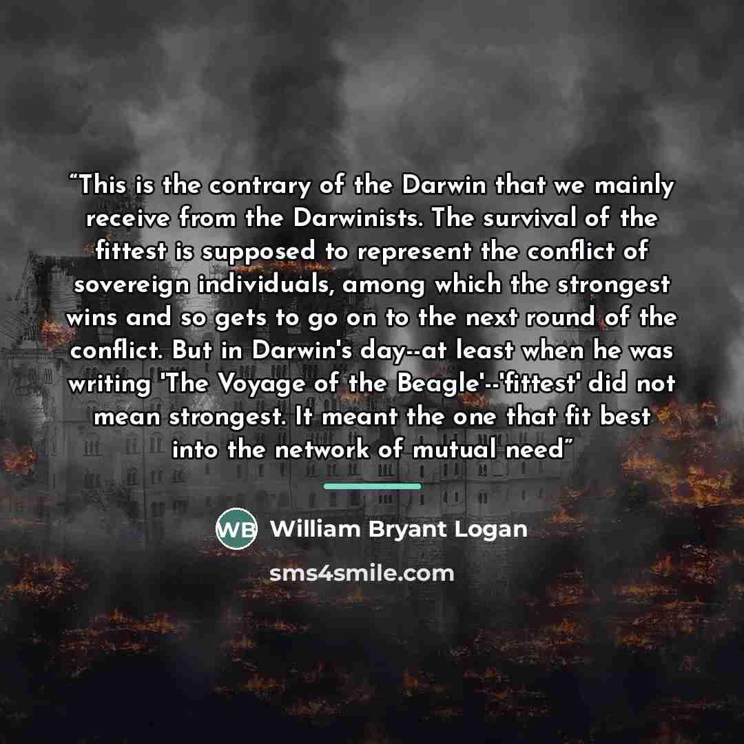 “This is the contrary of the Darwin that we mainly receive from the Darwinists. The survival of the fittest is supposed to represent the conflict of sovereign individuals, among which the strongest wins and so gets to go on to the next round of the conflict. But in Darwin's day--at least when he…” quote by William Bryant Logan