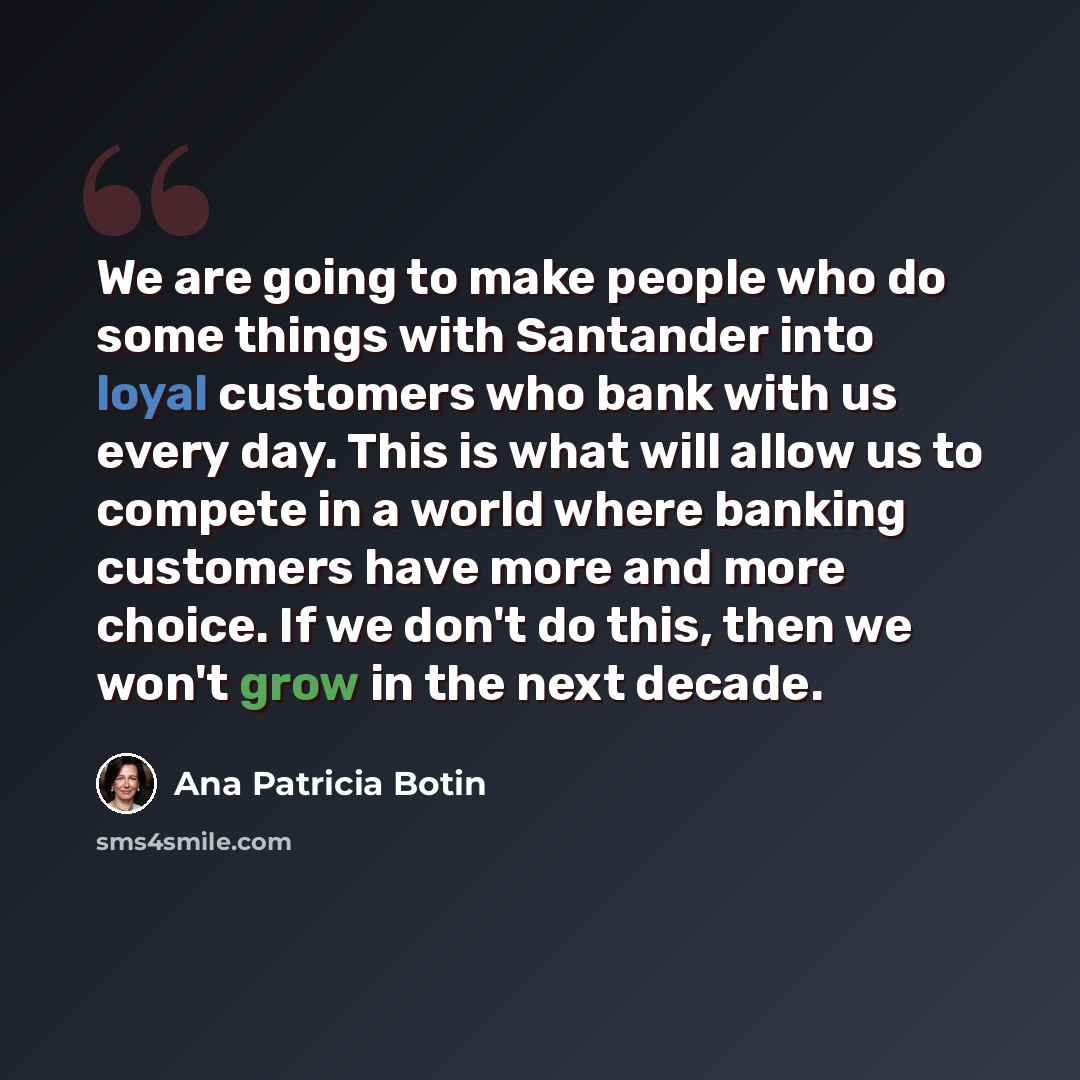 “We are going to make people who do some things with Santander into loyal customers who bank with us every day. This is what will allow us to compete in a world where banking customers have more and more choice. If we don't do this, then we won't grow in the next decade.” quote by Ana Patricia Botin